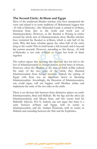 INTRODUCING ISLAMICJERUSALEM30
The Second Circle: Al-Sham and Egypt
Most of the traditional Muslim scholars who have interpreted the
verse and related it to some traditions of Muhammad suggest that
Al-Ardh al-Mubaraka7
, (the Mubarakah Land), is related to al-Sham,
historical Syria (lies to the north and north east of
Islamicjerusalem). However, as the Barakah is flowing in circles
around the whole area of Islamicjerusalem, these Muslim scholars
have restricted the Barakah to al-Sham, which is only half of the
circle. Why did these scholars ignore the other half of the circle
lying to the south? This in itself needs a full research and is beyond
the current research. However, according to this theory, Al-Ardh
al-Mubaraka is not only al-Sham or Egypt but both of them
together.
The author argues that ignoring this Qur’anic fact has led to the
loss of Islamicjerusalem to foreign powers several times in history.
However, when the Muslims at the time of Salah al-Din realised
the unity of the two parts of the circle, they liberated
Islamicjerusalem from foreign invasion. Indeed, the uniting of
Egypt with Syria was an important factor in liberating
Islamicjerusalem. Accordingly, the liberation of Islamicjerusalem,
one could argue, will not happen until Muslims realise and
implement the unity of the two sides in the circle.
There is an obvious link between three distinctive places on earth:
Islamicjerusalem, Sinai and Makkah. ‘By the figs and the olives [in
Islamicjerusalem], and Mount Sinai, and this secure land [in
Makkah]’ (Qur’an, 95:1-3). Indeed, one can argue that there is a
unity between al-Sham and Egypt, with its centre in
Islamicjerusalem, and the Arabian Peninsula, with its centre in
Makkah and extending between the Nile and the Euphrates.
‫اﻟﻤﻘﺪس‬ ‫ﻟﺒﻴﺖ‬ ‫اﻟﻤﻌﺮﻓﻲ‬ ‫ﻟﻠﻤﺸﺮوع‬ ‫اﻹﻟﻜﺘﺮوﻧﻴﺔ‬ ‫اﻟﻤﻜﺘﺒﺔ‬
www.isravakfi.org
 