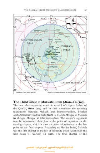 THE BARAKAH CIRCLE THEORY OF ISLAMICJERUSALEM 31
The Third Circle to Makkah: From (Min)..To (Ila)..
The two other important words, in verse 1 of chapter Al-Isra of
the Qur’an, from (min), and to (ila), summarise the twinning
relationship between Makkah and Islamicjerusalem. Prophet
Muhammad travelled by night from Al-Haram Mosque at Makkah
to al-Aqsa Mosque at Islamicjerusalem. The author’s argument
may be summarised thus: from is the point of departure or the
starting chapter, which is also the point of reference to the last
point or the final chapter. According to Muslim belief, Makkah
was the first chapter in the life of humanity when Adam built the
first house of worship on earth. The final chapter or the
ARABIAN
‫اﻟﻤﻘﺪس‬ ‫ﻟﺒﻴﺖ‬ ‫اﻟﻤﻌﺮﻓﻲ‬ ‫ﻟﻠﻤﺸﺮوع‬ ‫اﻹﻟﻜﺘﺮوﻧﻴﺔ‬ ‫اﻟﻤﻜﺘﺒﺔ‬
www.isravakfi.org
 