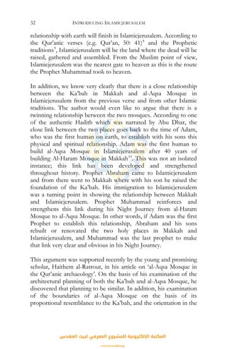 INTRODUCING ISLAMICJERUSALEM32
relationship with earth will finish in Islamicjerusalem. According to
the Qur’anic verses (e.g. Qur’an, 50: 41)8
and the Prophetic
traditions9
, Islamicjerusalem will be the land where the dead will be
raised, gathered and assembled. From the Muslim point of view,
Islamicjerusalem was the nearest gate to heaven as this is the route
the Prophet Muhammad took to heaven.
In addition, we know very clearly that there is a close relationship
between the Ka’bah in Makkah and al-Aqsa Mosque in
Islamicjerusalem from the previous verse and from other Islamic
traditions. The author would even like to argue that there is a
twinning relationship between the two mosques. According to one
of the authentic Hadith which was narrated by Abu Dhar, the
close link between the two places goes back to the time of Adam,
who was the first human on earth, to establish with his sons this
physical and spiritual relationship. Adam was the first human to
build al-Aqsa Mosque in Islamicjerusalem after 40 years of
building Al-Haram Mosque in Makkah10
. This was not an isolated
instance; this link has been developed and strengthened
throughout history. Prophet Abraham came to Islamicjerusalem
and from there went to Makkah where with his son he raised the
foundation of the Ka’bah. His immigration to Islamicjerusalem
was a turning point in showing the relationship between Makkah
and Islamicjerusalem. Prophet Muhammad reinforces and
strengthens this link during his Night Journey from al-Haram
Mosque to al-Aqsa Mosque. In other words, if Adam was the first
Prophet to establish this relationship, Abraham and his sons
rebuilt or renovated the two holy places in Makkah and
Islamicjerusalem, and Muhammad was the last prophet to make
that link very clear and obvious in his Night Journey.
This argument was supported recently by the young and promising
scholar, Haithem al-Ratrout, in his article on ‘al-Aqsa Mosque in
the Qur’anic archaeology’. On the basis of his examination of the
architectural planning of both the Ka’bah and al-Aqsa Mosque, he
discovered that planning to be similar. In addition, his examination
of the boundaries of al-Aqsa Mosque on the basis of its
proportional resemblance to the Ka’bah, and the orientation in the
‫اﻟﻤﻘﺪس‬ ‫ﻟﺒﻴﺖ‬ ‫اﻟﻤﻌﺮﻓﻲ‬ ‫ﻟﻠﻤﺸﺮوع‬ ‫اﻹﻟﻜﺘﺮوﻧﻴﺔ‬ ‫اﻟﻤﻜﺘﺒﺔ‬
www.isravakfi.org
 