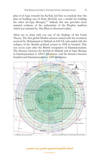 THE BARAKAH CIRCLE THEORY OF ISLAMICJERUSALEM 33
plan of al-Aqsa towards the Ka’bah, led him to conclude that ‘the
plan of building one of them (Ka’bah) was a model for building
the other (al-Aqsa Mosque).’11
Indeed, this also provides more
material evidence of the authenticity of the Prophet tradition
which was narrated by Abu Dhar as discussed earlier.
Allow me to share with you one of the findings of this Circle
Theory. The first global Muslim mission started with the revelation
received by Muhammad in Makkah in 610 CE and ended with the
collapse of the Muslim political system in 1924 in Istanbul. This
was seven years after the British occupation of Islamicjerusalem.
The distance between the Ka’bah in Makkah and al-Aqsa Mosque
in Islamicjerusalem is 1292.5 kilometres, and the distance between
Istanbul and Islamicjerusalem is 1269 kilometres.
N
‫اﻟﻤﻘﺪس‬ ‫ﻟﺒﻴﺖ‬ ‫اﻟﻤﻌﺮﻓﻲ‬ ‫ﻟﻠﻤﺸﺮوع‬ ‫اﻹﻟﻜﺘﺮوﻧﻴﺔ‬ ‫اﻟﻤﻜﺘﺒﺔ‬
www.isravakfi.org
 