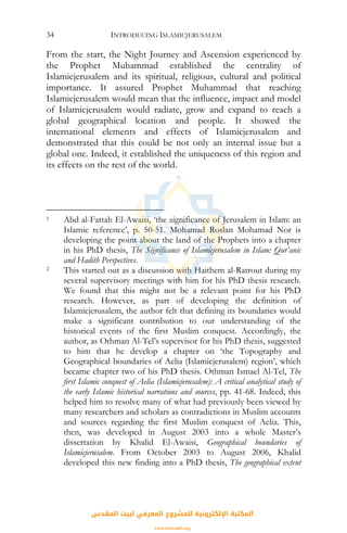 INTRODUCING ISLAMICJERUSALEM34
From the start, the Night Journey and Ascension experienced by
the Prophet Muhammad established the centrality of
Islamicjerusalem and its spiritual, religious, cultural and political
importance. It assured Prophet Muhammad that reaching
Islamicjerusalem would mean that the influence, impact and model
of Islamicjerusalem would radiate, grow and expand to reach a
global geographical location and people. It showed the
international elements and effects of Islamicjerusalem and
demonstrated that this could be not only an internal issue but a
global one. Indeed, it established the uniqueness of this region and
its effects on the rest of the world.
1 Abd al-Fattah El-Awaisi, ‘the significance of Jerusalem in Islam: an
Islamic reference’, p. 50-51. Mohamad Roslan Mohamad Nor is
developing the point about the land of the Prophets into a chapter
in his PhD thesis, The Significance of Islamicjerusalem in Islam: Qur’anic
and Hadith Perspectives.
2 This started out as a discussion with Haithem al-Ratrout during my
several supervisory meetings with him for his PhD thesis research.
We found that this might not be a relevant point for his PhD
research. However, as part of developing the definition of
Islamicjerusalem, the author felt that defining its boundaries would
make a significant contribution to our understanding of the
historical events of the first Muslim conquest. Accordingly, the
author, as Othman Al-Tel’s supervisor for his PhD thesis, suggested
to him that he develop a chapter on ‘the Topography and
Geographical boundaries of Aelia (Islamicjerusalem) region’, which
became chapter two of his PhD thesis. Othman Ismael Al-Tel, The
first Islamic conquest of Aelia (Islamicjerusalem): A critical analytical study of
the early Islamic historical narrations and sources, pp. 41-68. Indeed, this
helped him to resolve many of what had previously been viewed by
many researchers and scholars as contradictions in Muslim accounts
and sources regarding the first Muslim conquest of Aelia. This,
then, was developed in August 2003 into a whole Master’s
dissertation by Khalid El-Awaisi, Geographical boundaries of
Islamicjerusalem. From October 2003 to August 2006, Khalid
developed this new finding into a PhD thesis, The geographical extent
‫اﻟﻤﻘﺪس‬ ‫ﻟﺒﻴﺖ‬ ‫اﻟﻤﻌﺮﻓﻲ‬ ‫ﻟﻠﻤﺸﺮوع‬ ‫اﻹﻟﻜﺘﺮوﻧﻴﺔ‬ ‫اﻟﻤﻜﺘﺒﺔ‬
www.isravakfi.org
 