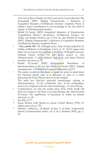 THE BARAKAH CIRCLE THEORY OF ISLAMICJERUSALEM 35
of the land of Bayt al-Maqdis, the Holy Land and the Land of Barakah. His
monograph (2007) Mapping Islamicjerusalem: a Rediscovery of
Geographical Boundaries (Al-Maktoum Institute Academic Press) is
indeed a major contribution to our knowledge in the new field of
inquiry of Islamicjerusalem Studies.
3 Khalid El-Awaisi (2003) Geographical Boundaries of Islamicjerusalem
(Unpublished Master’s dissertation, Al-Maktoum Institute for
Arabic and Islamic Studies), pp. 27-64; see also Khalid El-Awaisi
(2007) Mapping Islamicjerusalem: a Rediscovery of Geographical Boundaries
(Al-Maktoum Institute Academic Press).
4 “‫واﻳﻠﻴﺎء‬ ‫ﺑﻔﻠﺴﻄﻴﻦ‬ ‫”ﻋﻠﻴﻚ‬ M. al-Waqidi (n.d.), Futuh al-Sham (edited by H.
al-Hajj, al-Maktaba al-Tawfiqiyah, Cairo), p. 31. Al-Tel argues that
tthere are no reasons for rejecting or doubting’ Al-Waqidi’s account.
Othman Ismael Al-Tel, The first Islamic conquest of Aelia
(Islamicjerusalem): A critical analytical study of the early Islamic historical
narrations and sources, p. 79.
5 Khalid El-Awaisi (2003) Geographical Boundaries of
Islamicjerusalem, p. 61; see also Khalid El-Awaisi (2007), Mapping
Islamicjerusalem: A Rediscovery of Geographical Boundaries, p.274
6 The author would ask the reader to keep this point in mind about
the Ottoman period since it is necessary to refer to it when
discussing the Circle Theory later on in this chapter.
7 The main two Qur’anic territorial terminologies relating to
Islamicjerusalem, Al-Ard al-Mubaraka and Al-Ard al-Muqaddasa,
need to be compared with the other terminology, Al-Ard al-Haram.
8 Commentators say that the nearby place from which Israfil will
blow his trumpet is the Rock in al-Aqsa Mosque. See Abd al-Fattah
El-Awaisi, ‘the significance of Jerusalem in Islam: an Islamic
reference’, p. 58.
9 See ibid., p. 57.
10 Imam Muslim Sahih Muslim wa al-Jami’ al-Sahih (Beirut, 1978), 2nd
edition, part one, p. 370.
11 Haithem al-Ratrout, ‘Al-Masjid al-Aqsa fi al-Athar al-Qur’aniah’
Journal of Islamicjerusalem Studies, vol. 6, no.1 (Summer 2005), pp. 1-
36.
‫اﻟﻤﻘﺪس‬ ‫ﻟﺒﻴﺖ‬ ‫اﻟﻤﻌﺮﻓﻲ‬ ‫ﻟﻠﻤﺸﺮوع‬ ‫اﻹﻟﻜﺘﺮوﻧﻴﺔ‬ ‫اﻟﻤﻜﺘﺒﺔ‬
www.isravakfi.org
 