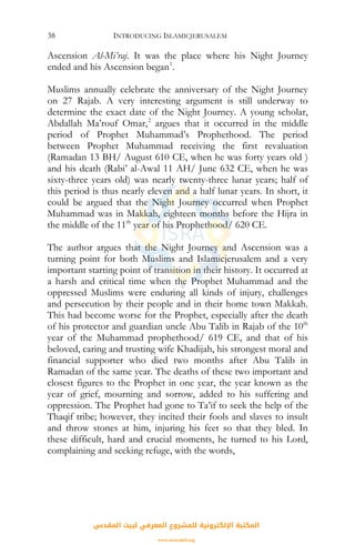INTRODUCING ISLAMICJERUSALEM38
Ascension Al-Mi’raj. It was the place where his Night Journey
ended and his Ascension began1
.
Muslims annually celebrate the anniversary of the Night Journey
on 27 Rajab. A very interesting argument is still underway to
determine the exact date of the Night Journey. A young scholar,
Abdallah Ma’rouf Omar,2
argues that it occurred in the middle
period of Prophet Muhammad’s Prophethood. The period
between Prophet Muhammad receiving the first revaluation
(Ramadan 13 BH/ August 610 CE, when he was forty years old )
and his death (Rabi’ al-Awal 11 AH/ June 632 CE, when he was
sixty-three years old) was nearly twenty-three lunar years; half of
this period is thus nearly eleven and a half lunar years. In short, it
could be argued that the Night Journey occurred when Prophet
Muhammad was in Makkah, eighteen months before the Hijra in
the middle of the 11th
year of his Prophethood/ 620 CE.
The author argues that the Night Journey and Ascension was a
turning point for both Muslims and Islamicjerusalem and a very
important starting point of transition in their history. It occurred at
a harsh and critical time when the Prophet Muhammad and the
oppressed Muslims were enduring all kinds of injury, challenges
and persecution by their people and in their home town Makkah.
This had become worse for the Prophet, especially after the death
of his protector and guardian uncle Abu Talib in Rajab of the 10th
year of the Muhammad prophethood/ 619 CE, and that of his
beloved, caring and trusting wife Khadijah, his strongest moral and
financial supporter who died two months after Abu Talib in
Ramadan of the same year. The deaths of these two important and
closest figures to the Prophet in one year, the year known as the
year of grief, mourning and sorrow, added to his suffering and
oppression. The Prophet had gone to Ta’if to seek the help of the
Thaqif tribe; however, they incited their fools and slaves to insult
and throw stones at him, injuring his feet so that they bled. In
these difficult, hard and crucial moments, he turned to his Lord,
complaining and seeking refuge, with the words,
‫اﻟﻤﻘﺪس‬ ‫ﻟﺒﻴﺖ‬ ‫اﻟﻤﻌﺮﻓﻲ‬ ‫ﻟﻠﻤﺸﺮوع‬ ‫اﻹﻟﻜﺘﺮوﻧﻴﺔ‬ ‫اﻟﻤﻜﺘﺒﺔ‬
www.isravakfi.org
 