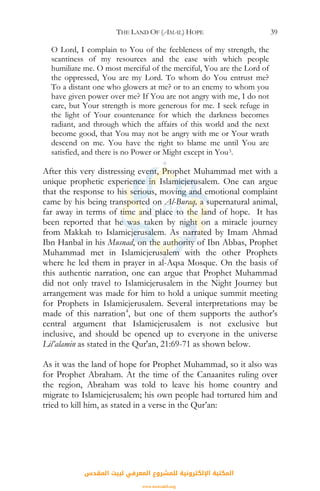 THE LAND OF (AMAL) HOPE 39
O Lord, I complain to You of the feebleness of my strength, the
scantiness of my resources and the ease with which people
humiliate me. O most merciful of the merciful, You are the Lord of
the oppressed, You are my Lord. To whom do You entrust me?
To a distant one who glowers at me? or to an enemy to whom you
have given power over me? If You are not angry with me, I do not
care, but Your strength is more generous for me. I seek refuge in
the light of Your countenance for which the darkness becomes
radiant, and through which the affairs of this world and the next
become good, that You may not be angry with me or Your wrath
descend on me. You have the right to blame me until You are
satisfied, and there is no Power or Might except in You3.
After this very distressing event, Prophet Muhammad met with a
unique prophetic experience in Islamicjerusalem. One can argue
that the response to his serious, moving and emotional complaint
came by his being transported on Al-Buraq, a supernatural animal,
far away in terms of time and place to the land of hope. It has
been reported that he was taken by night on a miracle journey
from Makkah to Islamicjerusalem. As narrated by Imam Ahmad
Ibn Hanbal in his Musnad, on the authority of Ibn Abbas, Prophet
Muhammad met in Islamicjerusalem with the other Prophets
where he led them in prayer in al-Aqsa Mosque. On the basis of
this authentic narration, one can argue that Prophet Muhammad
did not only travel to Islamicjerusalem in the Night Journey but
arrangement was made for him to hold a unique summit meeting
for Prophets in Islamicjerusalem. Several interpretations may be
made of this narration4
, but one of them supports the author’s
central argument that Islamicjerusalem is not exclusive but
inclusive, and should be opened up to everyone in the universe
Lil’alamin as stated in the Qur'an, 21:69-71 as shown below.
As it was the land of hope for Prophet Muhammad, so it also was
for Prophet Abraham. At the time of the Canaanites ruling over
the region, Abraham was told to leave his home country and
migrate to Islamicjerusalem; his own people had tortured him and
tried to kill him, as stated in a verse in the Qur’an:
‫اﻟﻤﻘﺪس‬ ‫ﻟﺒﻴﺖ‬ ‫اﻟﻤﻌﺮﻓﻲ‬ ‫ﻟﻠﻤﺸﺮوع‬ ‫اﻹﻟﻜﺘﺮوﻧﻴﺔ‬ ‫اﻟﻤﻜﺘﺒﺔ‬
www.isravakfi.org
 