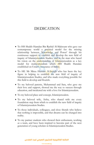 DEDICATION
• To HH Shaikh Hamdan Bin Rashid Al-Maktoum who gave our
contemporary world a practical model for the missing
relationship between ‘Knowledge and Power’ through his
continuous support to establish and develop the new field of
inquiry of Islamicjerusalem Studies, and to the man who based
his vision on the understanding of Islamicjerusalem as a key
model for multiculturalism which HH Shaikh Hamdan
established on Umar’s Assurance of Safety.
• To HE Mr Mirza Hussain Al-Sayegh who has been the key
figure in helping to establish the new field of inquiry of
Islamicjerusalem Studies, and who made everything possible for
this field to develop and flourish.
• To my beloved parents, Muhammad and Sara, who gave me
their love and support, showed me the way to success through
education, and inculcated me with a love for Islamicjerusalem.
• To my beloved place and concept, Islamicjerusalem.
• To my beloved wife, Aisha, who shared with me every
foundation step from which to establish the new field of inquiry
of Islamicjerusalem Studies.
• To those individuals, colleagues, and close friends who believe
that nothing is impossible, and that dreams can be changed into
reality.
• To my partner students who showed their enthusiasm, working
as a team, and have been inspired to become part of the next
generation of young scholars in Islamicjerusalem Studies.
‫اﻟﻤﻘﺪس‬ ‫ﻟﺒﻴﺖ‬ ‫اﻟﻤﻌﺮﻓﻲ‬ ‫ﻟﻠﻤﺸﺮوع‬ ‫اﻹﻟﻜﺘﺮوﻧﻴﺔ‬ ‫اﻟﻤﻜﺘﺒﺔ‬
www.isravakfi.org
 