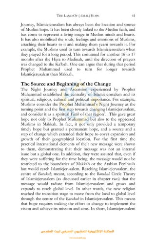 THE LAND OF (AMAL) HOPE 41
Journey, Islamicjerusalem has always been the location and source
of Muslim hope. It has been closely linked to the Muslim faith, and
has come to represent a living image in Muslim minds and hearts.
It has also mobilised the souls, feelings and emotions of Muslims,
attaching their hearts to it and making them yearn towards it. For
example, the Muslims used to turn towards Islamicjerusalem when
they prayed for a long period. This continued for another 16 to 17
months after the Hijra to Madinah, until the direction of prayers
was changed to the Ka’bah. One can argue that during that period
Prophet Muhammad used to turn for longer towards
Islamicjerusalem than Makkah.
The Source and Beginning of the Change
The Night Journey and Ascension experienced by Prophet
Muhammad established the centrality of Islamicjerusalem and its
spiritual, religious, cultural and political importance. For example,
Muslims consider the Prophet Muhammad’s Night Journey as the
turning point and the first step towards changing Islamicjerusalem,
and consider it as a spiritual Fatih of that region7
. This gave great
hope not only to Prophet Muhammad but also to the oppressed
Muslims in Makkah. In fact, it not only provided a temporary
timely hope but granted a permanent hope, and a source and a
step of change which extended their hope to cover expansion and
growth of their geographical location. For the first time the
practical international elements of their new message were shown
to them, demonstrating that their message was not an internal
issue but a global one. In addition, they were assured that, even if
they were suffering for the time being, the message would not be
restricted to the boundaries of Makkah or the Arabian Peninsula
but would reach Islamicjerusalem. Reaching Islamicjerusalem, the
centre of Barakah, meant, according to the Barakah Circle Theory
of Islamicjerusalem (as discussed earlier in chapter two) that the
message would radiate from Islamicjerusalem and grows and
expands to reach global level. In other words, the new religion
reached the transition stage to move from the local to global level
through the centre of the Barakah in Islamicjerusalem. This means
that hope requires making the effort to change to implement the
vision and achieve its mission and aims. In short, Islamicjerusalem
‫اﻟﻤﻘﺪس‬ ‫ﻟﺒﻴﺖ‬ ‫اﻟﻤﻌﺮﻓﻲ‬ ‫ﻟﻠﻤﺸﺮوع‬ ‫اﻹﻟﻜﺘﺮوﻧﻴﺔ‬ ‫اﻟﻤﻜﺘﺒﺔ‬
www.isravakfi.org
 