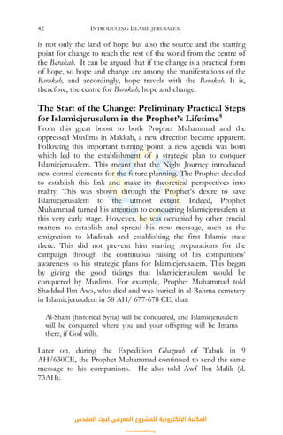 INTRODUCING ISLAMICJERUSALEM42
is not only the land of hope but also the source and the starting
point for change to reach the rest of the world from the centre of
the Barakah. It can be argued that if the change is a practical form
of hope, so hope and change are among the manifestations of the
Barakah, and accordingly, hope travels with the Barakah. It is,
therefore, the centre for Barakah, hope and change.
The Start of the Change: Preliminary Practical Steps
for Islamicjerusalem in the Prophet’s Lifetime8
From this great boost to both Prophet Muhammad and the
oppressed Muslims in Makkah, a new direction became apparent.
Following this important turning point, a new agenda was born
which led to the establishment of a strategic plan to conquer
Islamicjerusalem. This meant that the Night Journey introduced
new central elements for the future planning. The Prophet decided
to establish this link and make its theoretical perspectives into
reality. This was shown through the Prophet’s desire to save
Islamicjerusalem to the utmost extent. Indeed, Prophet
Muhammad turned his attention to conquering Islamicjerusalem at
this very early stage. However, he was occupied by other crucial
matters to establish and spread his new message, such as the
emigration to Madinah and establishing the first Islamic state
there. This did not prevent him starting preparations for the
campaign through the continuous raising of his companions’
awareness to his strategic plans for Islamicjerusalem. This began
by giving the good tidings that Islamicjerusalem would be
conquered by Muslims. For example, Prophet Muhammad told
Shaddad Ibn Aws, who died and was buried in al-Rahma cemetery
in Islamicjerusalem in 58 AH/ 677-678 CE, that:
Al-Sham (historical Syria) will be conquered, and Islamicjerusalem
will be conquered where you and your offspring will be Imams
there, if God wills.
Later on, during the Expedition Ghazwah of Tabuk in 9
AH/630CE, the Prophet Muhammad continued to send the same
message to his companions. He also told Awf Ibn Malik (d.
73AH):
‫اﻟﻤﻘﺪس‬ ‫ﻟﺒﻴﺖ‬ ‫اﻟﻤﻌﺮﻓﻲ‬ ‫ﻟﻠﻤﺸﺮوع‬ ‫اﻹﻟﻜﺘﺮوﻧﻴﺔ‬ ‫اﻟﻤﻜﺘﺒﺔ‬
www.isravakfi.org
 