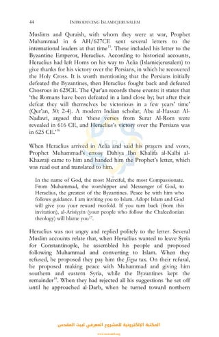 INTRODUCING ISLAMICJERUSALEM44
Muslims and Quraish, with whom they were at war, Prophet
Muhammad in 6 AH/627CE sent several letters to the
international leaders at that time15
. These included his letter to the
Byzantine Emperor, Heraclius. According to historical accounts,
Heraclius had left Homs on his way to Aelia (Islamicjerusalem) to
give thanks for his victory over the Persians, in which he recovered
the Holy Cross. It is worth mentioning that the Persians initially
defeated the Byzantines, then Heraclius fought back and defeated
Chosroes in 625CE. The Qur’an records these events: it states that
‘the Romans have been defeated in a land close by; but after their
defeat they will themselves be victorious in a few years’ time’
(Qur’an, 30: 2-4). A modern Indian scholar, Abu al-Hassan Al-
Nadawi, argued that ‘these verses from Surat Al-Rom were
revealed in 616 CE, and Heraclius’s victory over the Persians was
in 625 CE.’16
When Heraclius arrived in Aelia and said his prayers and vows,
Prophet Muhammad’s envoy Dahiya Ibn Khalifa al-Kalbi al-
Khazraji came to him and handed him the Prophet’s letter, which
was read out and translated to him.
In the name of God, the most Merciful, the most Compassionate.
From Muhammad, the worshipper and Messenger of God, to
Heraclius, the greatest of the Byzantines. Peace be with him who
follows guidance. I am inviting you to Islam. Adopt Islam and God
will give you your reward twofold. If you turn back (from this
invitation), al-Arisiyyin (your people who follow the Chalcedonian
theology) will blame you17.
Heraclius was not angry and replied politely to the letter. Several
Muslim accounts relate that, when Heraclius wanted to leave Syria
for Constantinople, he assembled his people and proposed
following Muhammad and converting to Islam. When they
refused, he proposed they pay him the Jizya tax. On their refusal,
he proposed making peace with Muhammad and giving him
southern and eastern Syria, while the Byzantines kept the
remainder18
. When they had rejected all his suggestions ‘he set off
until he approached al-Darb, when he turned toward northern
‫اﻟﻤﻘﺪس‬ ‫ﻟﺒﻴﺖ‬ ‫اﻟﻤﻌﺮﻓﻲ‬ ‫ﻟﻠﻤﺸﺮوع‬ ‫اﻹﻟﻜﺘﺮوﻧﻴﺔ‬ ‫اﻟﻤﻜﺘﺒﺔ‬
www.isravakfi.org
 