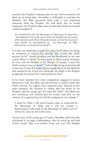 THE LAND OF (AMAL) HOPE 47
continue the Prophet’s strategic plan for the Fatih movement and
draw up an action plan. According to al-Waqidi, to convince the
Muslims Abu Bakr presented them with a very important
statement from the Prophet. He told them that he would
implement the Prophet’s plan since he had died before he himself
could accomplish it:
You should know that the Messenger of Allah, peace be upon him,
‘Awal depend on (he made up his mind and decided) that he turned
all his attention and efforts Himatuhu towards al-Sham but he passed
away [before he accomplished it]… the Messenger of Allah
informed me of this before his death28.
It is also not surprising to learn that when the Prophet was dying,
he continued to instruct the Muslims that Usama Ibn Zaid’s
mission (ba’th)29
should go ahead and not be affected by his own
serious illness or death. At some point in those crucial moments,
he even told the Muslims in his Mosque ‘O people, Usama Ibn
Zaid’s mission must go ahead.’30
Indeed, this strong instruction did
ensure that Usama Ibn Zaid’s mission went ahead; he left Madinah
and camped in the al-Jurf area. However, the death of the Prophet
postponed the mission for a short period of time31
.
It has been reported that some companions engaged in serious
discussions with Abu Bakr and advised him to cancel Usama Ibn
Zaid’s mission. To support their argument, they referred to two
main elements, the situation in Arabia after the death of the
Prophet, and the young age of Usama Ibn Zaid32
. Abu Bakr was
not convinced, and insisted that he would send him on the
mission. It is reported that he told the companions very sharply:33
I swear by Allah, I will send Usama’s army as instructed by
the Messenger of Allah, and I will not counter a
determination (will) made by the Messenger of Allah, even if I
will be the only one left in the town.
On the issue of the young age of Usama, Abu Bakr told Umar Ibn
al-Khattab in an angry confrontation, after he stood up and held
Umar’s beard, ‘May your mother Umar lose you! The Prophet
‫اﻟﻤﻘﺪس‬ ‫ﻟﺒﻴﺖ‬ ‫اﻟﻤﻌﺮﻓﻲ‬ ‫ﻟﻠﻤﺸﺮوع‬ ‫اﻹﻟﻜﺘﺮوﻧﻴﺔ‬ ‫اﻟﻤﻜﺘﺒﺔ‬
www.isravakfi.org
 