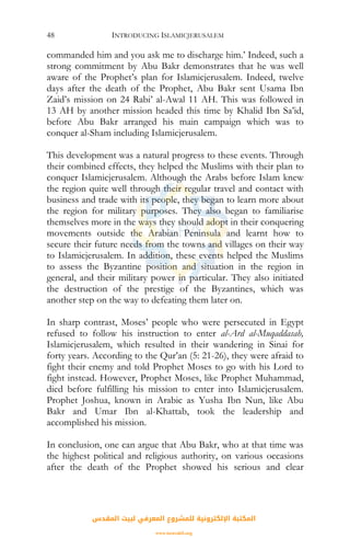 INTRODUCING ISLAMICJERUSALEM48
commanded him and you ask me to discharge him.’ Indeed, such a
strong commitment by Abu Bakr demonstrates that he was well
aware of the Prophet’s plan for Islamicjerusalem. Indeed, twelve
days after the death of the Prophet, Abu Bakr sent Usama Ibn
Zaid’s mission on 24 Rabi’ al-Awal 11 AH. This was followed in
13 AH by another mission headed this time by Khalid Ibn Sa’id,
before Abu Bakr arranged his main campaign which was to
conquer al-Sham including Islamicjerusalem.
This development was a natural progress to these events. Through
their combined effects, they helped the Muslims with their plan to
conquer Islamicjerusalem. Although the Arabs before Islam knew
the region quite well through their regular travel and contact with
business and trade with its people, they began to learn more about
the region for military purposes. They also began to familiarise
themselves more in the ways they should adopt in their conquering
movements outside the Arabian Peninsula and learnt how to
secure their future needs from the towns and villages on their way
to Islamicjerusalem. In addition, these events helped the Muslims
to assess the Byzantine position and situation in the region in
general, and their military power in particular. They also initiated
the destruction of the prestige of the Byzantines, which was
another step on the way to defeating them later on.
In sharp contrast, Moses’ people who were persecuted in Egypt
refused to follow his instruction to enter al-Ard al-Muqaddasah,
Islamicjerusalem, which resulted in their wandering in Sinai for
forty years. According to the Qur’an (5: 21-26), they were afraid to
fight their enemy and told Prophet Moses to go with his Lord to
fight instead. However, Prophet Moses, like Prophet Muhammad,
died before fulfilling his mission to enter into Islamicjerusalem.
Prophet Joshua, known in Arabic as Yusha Ibn Nun, like Abu
Bakr and Umar Ibn al-Khattab, took the leadership and
accomplished his mission.
In conclusion, one can argue that Abu Bakr, who at that time was
the highest political and religious authority, on various occasions
after the death of the Prophet showed his serious and clear
‫اﻟﻤﻘﺪس‬ ‫ﻟﺒﻴﺖ‬ ‫اﻟﻤﻌﺮﻓﻲ‬ ‫ﻟﻠﻤﺸﺮوع‬ ‫اﻹﻟﻜﺘﺮوﻧﻴﺔ‬ ‫اﻟﻤﻜﺘﺒﺔ‬
www.isravakfi.org
 