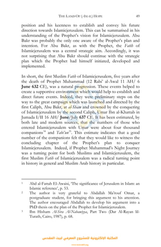 THE LAND OF (AMAL) HOPE 49
position and his keenness to establish and convey his future
direction towards Islamicjerusalem. This can be summarised in his
understanding of the Prophet’s vision for Islamicjerusalem. Abu
Bakr was probably the only one aware of the Prophet’s plan and
intention. For Abu Bakr, as with the Prophet, the Fatih of
Islamicjerusalem was a central strategic aim. Accordingly, it was
not surprising that Abu Bakr should continue with the strategic
plan which the Prophet had himself initiated, developed and
implemented.
In short, the first Muslim Fatih of Islamicjerusalem, five years after
the death of Prophet Muhammad (12 Rabi’ al-Awal 11 AH/ 6
June 632 CE), was a natural progression. These events helped to
create a supportive environment which would help to establish and
direct future events. Indeed, they were preliminary steps on the
way to the great campaign which was launched and directed by the
first Caliph, Abu Bakr, at al-Sham and crowned by the conquering
of Islamicjerusalem by the second Caliph, Umar Ibn al-Khattab in
Jumada I/II 16 AH/ June/July 637 CE. It has been estimated, by
both late and modern sources, that the numbers of those who
entered Islamicjerusalem with Umar were about four thousand
companions34
and Tabi’un35
. This estimate indicates that a good
number of the companions felt that they would like to witness the
concluding chapter of the Prophet’s plan to conquer
Islamicjerusalem. Indeed, if Prophet Muhammad’s Night Journey
was a turning point for both Muslims and Islamicjerusalem, the
first Muslim Fatih of Islamicjerusalem was a radical turning point
in history in general and Muslim Arab history in particular.
1 Abd al-Fattah El-Awaisi, ‘The significance of Jerusalem in Islam: an
Islamic reference’, p. 53.
2 The author is very grateful to Abdallah Ma’rouf Omar, a
postgraduate student, for bringing this argument to his attention.
The author encouraged Abdallah to develop his argument into a
PhD thesis on the plan of the Prophet for Islamicjerusalem.
3 Ibn Hisham Al-Sira Al-Nabawiyya, Part Two (Dar Al-Rayan lil-
Turath, Cairo, 1987), p. 68.
‫اﻟﻤﻘﺪس‬ ‫ﻟﺒﻴﺖ‬ ‫اﻟﻤﻌﺮﻓﻲ‬ ‫ﻟﻠﻤﺸﺮوع‬ ‫اﻹﻟﻜﺘﺮوﻧﻴﺔ‬ ‫اﻟﻤﻜﺘﺒﺔ‬
www.isravakfi.org
 