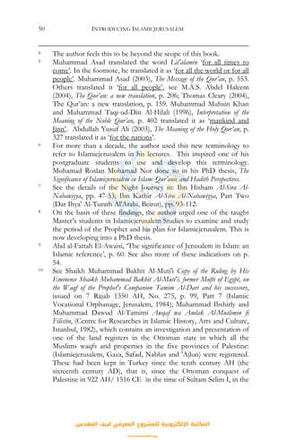 INTRODUCING ISLAMICJERUSALEM50
4 The author feels this to be beyond the scope of this book.
5 Muhammad Asad translated the word Lil’alamin ‘for all times to
come’. In the footnote, he translated it as ‘for all the world or for all
people’. Muhammad Asad (2003), The Message of the Qur’an, p. 553.
Others translated it ‘for all people’, see M.A.S. Abdel Haleem
(2004), The Qur’an: a new translation, p. 206; Thomas Cleary (2004),
The Qur’an: a new translation, p. 159. Muhammad Muhsin Khan
and Muhammad Taqi-ud-Din Al-Hilali (1996), Interpretation of the
Meaning of the Noble Qur’an, p. 402 translated it as ‘mankind and
Jinn’. Abdullah Yusuf Ali (2003), The Meaning of the Holy Qur’an, p.
327 translated it as ‘for the nations’.
6 For more than a decade, the author used this new terminology to
refer to Islamicjerusalem in his lectures. This inspired one of his
postgraduate students to use and develop this terminology.
Mohamad Roslan Mohamad Nor done so in his PhD thesis, The
Significance of Islamicjerusalem in Islam: Qur’anic and Hadith Perspectives.
7 See the details of the Night Journey in: Ibn Hisham Al-Sira Al-
Nabawiyya, pp. 47-53; Ibn Kathir Al-Sira Al-Nabawiyya, Part Two
(Dar Ihya' Al-Turath Al'Arabi, Beirut), pp. 93-112.
8 On the basis of these findings, the author urged one of the taught
Master’s students in Islamicjerusalem Studies to examine and study
the period of the Prophet and his plan for Islamicjerusalem. This is
now developing into a PhD thesis.
9 Abd al-Fattah El-Awaisi, ‘The significance of Jerusalem in Islam: an
Islamic reference’, p. 60. See also more of these indications on p.
54.
10 See Shaikh Muhammad Bakhit Al-Muti'i Copy of the Ruling by His
Eminence Shaikh Muhammad Bakhit Al-Muti'i, former Mufti of Egypt, on
the Waqf of the Prophet's Companion Tamim Al-Dari and his successors,
issued on 7 Rajab 1350 AH, No. 275, p. 99, Part 7 (Islamic
Vocational Orphanage, Jerusalem, 1984); Muhammad Ibshirly and
Muhammad Dawud Al-Tamimi Awqaf wa Amlak Al-Muslimin fi
Filistin, (Centre for Researches in Islamic History, Arts and Culture,
Istanbul, 1982), which contains an investigation and presentation of
one of the land registers in the Ottoman state in which all the
Muslims waqfs and properties in the five provinces of Palestine:
(Islamicjerusalem, Gaza, Safad, Nablus and 'Ajlun) were registered.
These had been kept in Turkey since the tenth century AH (the
sixteenth century AD), that is, since the Ottoman conquest of
Palestine in 922 AH/ 1516 CE in the time of Sultam Selim I, in the
‫اﻟﻤﻘﺪس‬ ‫ﻟﺒﻴﺖ‬ ‫اﻟﻤﻌﺮﻓﻲ‬ ‫ﻟﻠﻤﺸﺮوع‬ ‫اﻹﻟﻜﺘﺮوﻧﻴﺔ‬ ‫اﻟﻤﻜﺘﺒﺔ‬
www.isravakfi.org
 