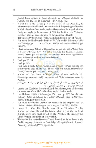 INTRODUCING ISLAMICJERUSALEM52
Jami’at Umm al-qura li Ulum al-Shari’a wa al-Lugha al-Arabia wa
Adabiha vol. 16, No. 28 (Shawwal 1424 AH), p. 502.
21 Mu’tah lies in the eastern part of the south of the Dead Sea, 12
kilometres south of Karak. The author had the privilege of visiting
Mu’tah, the site of the battle, and al-Mazar where he stayed with his
family overnight in the summer of 2004 for the first time. This visit
gave him a better understanding of the sequence of battle.
22 Tabuk lies 700 kilometres from Madinah and south-east of Aqaba.
23 For more details about the battle of Mu’tah see Ibn Hisham Al-Sira
Al-Nabawiyya, pp. 11-28; Al-Tabari, Tarikh al-Rusul wa al-Muluk, pp.
149-152.
24 Khalil Athamina, Filastin fi Khamsat Qurun, min al-Fatih al-Islami hatta
al-Ghazu al-Firaniji: 634-1099 (The Institute for Palestine Studies,
Beirut, 2000), pp. 95-96. The author feels that these agreements
need a thorough analysis and examination.
25 Ibid., pp. 96, 98.
26 Ibid., p. 125.
27 Hani Abu al-Rub, Tarikh Filastin fi sadr al-Islam. He was quoting Ibn
al-Ibriy (who died in 656 AH) in his book on Tarikh Mukhtasar al-
Duwal, Catholic printer, Beirut, 1890), p. 262.
28 Muhammad Ibn Umar al-Waqidi, Futuh al-Sham (Al-Muhtassib
Bookshop, Amman, n.d.), part one, p.5. This statement reads in
Arabic:
"‫اﻟﺸﺎم‬ ‫اﻟﻰ‬ ‫هﻤﺘﻪ‬ ‫ﻳﺼﺮف‬ ‫ان‬ ‫ﻋﻮل‬ ‫آﺎن‬ ‫وﺳﻠﻢ‬ ‫ﻋﻠﻴﻪ‬ ‫اﷲ‬ ‫ﺻﻠﻰ‬ ‫اﷲ‬ ‫رﺳﻮل‬ ‫ان‬ ‫واﻋﻠﻤﻮا‬
‫اﻟﻴﻪ‬ ‫اﷲ‬ ‫ﻓﻘﺒﻀﻪ‬...‫ﻣﻮﺗﻪ‬ ‫ﻗﺒﻞ‬ ‫ﺑﺬﻟﻚ‬ ‫اﻧﺒﺄﻧﻲ‬ ‫اﷲ‬ ‫ﻓﺮﺳﻮل‬"
29 Usama Ibn Zaid was the son of Zaid Ibn Haritha, one of the three
commanders of the Mu’tah battle who died in that battle.
30 Ibn Hisham Al-Sira Al-Nabawiyya, Part four, p. 299. See also Al-
Bukhari Sahih al-Bukhari bi Hashiat al-Sanadi (Dar al-Ma’rifiah,
Beirut, n.d.), part three, p. 96.
31 For more information on this last mission of the Prophet, see Ibn
Hisham Al-Sira Al-Nabawiyya, part four, pp. 253, 288, 299-301.
32 Usama Ibn Zaid Ibn Haritha was 18 or 20 when Prophet
Muhammad died. He and his father, who died at the battle of
Mu’tah, were very much loved by the Prophet. His mother was
Umm Ayman, the nanny of the Prophet.
33 The author has quoted some of these discussions in his book in the
Arabic language, Makanit wa Tarikh Bayt al-Maqdis (Islamic Research
Academy, Scotland, 1997), pp. 34-36.
‫اﻟﻤﻘﺪس‬ ‫ﻟﺒﻴﺖ‬ ‫اﻟﻤﻌﺮﻓﻲ‬ ‫ﻟﻠﻤﺸﺮوع‬ ‫اﻹﻟﻜﺘﺮوﻧﻴﺔ‬ ‫اﻟﻤﻜﺘﺒﺔ‬
www.isravakfi.org
 