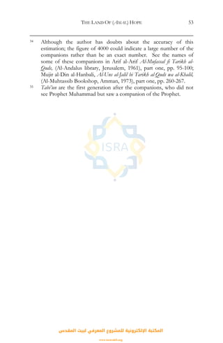 THE LAND OF (AMAL) HOPE 53
34 Although the author has doubts about the accuracy of this
estimation; the figure of 4000 could indicate a large number of the
companions rather than be an exact number. See the names of
some of these companions in Arif al-Arif Al-Mufassal fi Tarikh al-
Quds, (Al-Andalus library, Jerusalem, 1961), part one, pp. 95-100;
Mujir al-Din al-Hanbali, Al-Uns al-Jalil bi Tarikh al-Quds wa al-Khalil,
(Al-Muhtassib Bookshop, Amman, 1973), part one, pp. 260-267.
35 Tabi’un are the first generation after the companions, who did not
see Prophet Muhammad but saw a companion of the Prophet.
‫اﻟﻤﻘﺪس‬ ‫ﻟﺒﻴﺖ‬ ‫اﻟﻤﻌﺮﻓﻲ‬ ‫ﻟﻠﻤﺸﺮوع‬ ‫اﻹﻟﻜﺘﺮوﻧﻴﺔ‬ ‫اﻟﻤﻜﺘﺒﺔ‬
www.isravakfi.org
 