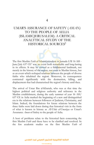4
UMAR'S ASSURANCE OF SAFETY (AMAN)
TO THE PEOPLE OF AELIA
(ISLAMICJERUSALEM): A CRITICAL
ANALYTICAL STUDY OF THE
HISTORICAL SOURCES1
The first Muslim Fatih of Islamicjerusalem in Jumada I/II 16 AH -
June/July 637 CE2
was an event both remarkable and long-lasting
in its effects. It may be viewed as a fundamental landmark, not
merely in the history of the region, nor even in Muslim history, but
as an event which reshaped relations between the people of diverse
faiths who inhabited the region. Moreover, its consequences
contrasted significantly with the destruction, killing, and
displacement that had characterised the region's history until then.
The arrival of Umar Ibn al-Khattab, who was at that time the
highest political and religious authority and reference in the
Muslim establishment, during the early summer of year 16 AH/
637 CE in Aelia marked the beginning of a new and distinguished
era in the relations between followers of Judaism, Christianity, and
Islam. Indeed, the foundations for future relations between the
three faiths were laid down during that historical visit in the form
of what is known in history as AI-Uhda al-Umariyya or Umar's
Assurance Aman of Safety to the people of Aelia.
A host of problems relate to the historical facts concerning the
first Muslim Fatih and these have to be clarified and resolved. In
the few academic studies on the first Muslim Fatih of
‫اﻟﻤﻘﺪس‬ ‫ﻟﺒﻴﺖ‬ ‫اﻟﻤﻌﺮﻓﻲ‬ ‫ﻟﻠﻤﺸﺮوع‬ ‫اﻹﻟﻜﺘﺮوﻧﻴﺔ‬ ‫اﻟﻤﻜﺘﺒﺔ‬
www.isravakfi.org
 