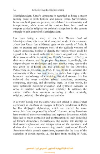 INTRODUCING ISLAMICJERUSALEM56
Islamicjerusalem, Umar's Assurance is regarded as being a major
turning point in both historic and juristic terms. Nevertheless,
historians, both past and present, have debated its authenticity and
interpretation, while some of its versions have been used to
support particular religious or political standpoints in the current
struggle to gain control of Islamicjerusalem.
Far from being a study of the first Muslim Fatih of
Islamicjerusalem, this is a critical, analytical study of the assurance
Aman that Umar Ibn al-Khattab gave to the people of Aelia. It
aims to examine and compare most of the available versions of
Umar's Assurance, hoping to identify the version which could be
argued to be the most authentic as Umar’s original text. Indeed,
these accounts differ in identifying Umar’s Assurance of Safety in
their texts, clauses, and the peoples they cover. Accordingly, this
chapter focuses on the longest and most famous ones, namely the
text given by al-Tabari and that published by the Orthodox
Patriarchate in Jerusalem in 1953. In his efforts to ascertain the
authenticity of these two main texts, the author has employed the
historical methodology of examining historical sources. He has
collected the most available related narrations, examining,
comparing, analysing, and discussing them. In other words, he
used systematic historical evaluation and synthesis evidence in
order to establish authenticity and reliability. In addition, the
author verifies these narrators according to their scholarly,
religious, political, tribal thoughts and attitudes.
It is worth noting that the author does not intend to discuss what
are known as Al-Shurut al-Umariyya or Umar's Conditions or Pacts
by Ibn al-Qayyim al-Jawziyya, which are rejected by some
researchers3
and supported by others4
. However, many historians
have confused these two unrelated and separate documents, which
have led to much confusion and contradiction in their discussing
of Umar’s Assurance5
. Nevertheless, the author will attempt to
find some explanation and interpretation of the questions and
doubts that have arisen concerning certain versions of Umar's
Assurance which contain restrictions, in particular the issue of the
exclusion of certain people, i.e., the Jews from residing in Aelia.
‫اﻟﻤﻘﺪس‬ ‫ﻟﺒﻴﺖ‬ ‫اﻟﻤﻌﺮﻓﻲ‬ ‫ﻟﻠﻤﺸﺮوع‬ ‫اﻹﻟﻜﺘﺮوﻧﻴﺔ‬ ‫اﻟﻤﻜﺘﺒﺔ‬
www.isravakfi.org
 
