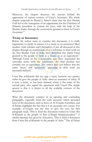 UMAR'S ASSURANCE OF SAFETY TO THE PEOPLE OF AELIA 57
Moreover, the chapter discusses the reasons behind the
appearance of various versions of Umar's Assurance. The whole
chapter responds to Daniel J. Sahas's claim that the first Muslim
Fatih led to the ‘emergence of an opportunity for the Christians of
(Islamic) Jerusalem to contain the Jews, with the help of the
Muslim Arabs, through the concessions granted to them in Umar's
Assurance.’6
Treaty or Assurance
Before the author starts to examine this document, it is vitally
importance to clarify its nature; is it a treaty or an assurance? Most
modern Arab scholars and Orientalists, if not all discussed in this
chapter through an examination of or a reference to their work on
the first Muslim Fatih of Aelia, have described that which Umar
granted to the people of Aelia as a ‘treaty’ or as an ‘agreement’.7
Although Umar or his commanders may have negotiated the
surrender terms with the inhabitants, the final product was
certainly not an agreement. The author does not believe that the
terms ‘treaty’ and ‘agreement’ appearing in their work are
accurately defined.
Umar Ibn al-Khattab did not sign a treaty between two parties,
rather he gave the people of Aelia Aman an assurance of safety. If
it were a treaty, as has been claimed, where is the name of the
second party who signed the agreement with Umar? The simple
answer is that it is absent in all the available versions of the
document.
What the document contains in its opening and concluding
paragraphs, especially from the early accounts which provided
texts of the document, such as those of Al-Ya‘qubi, Eutychius, and
al-Tabari, highlights the fact that it is an assurance not a treaty. For
example, al-Ya‘qubi was the first to give the text; his first
paragraph reads, ‘This is Kitab the document written by Umar Ibn
al-Khattab to the people of Bayt al-Maqdis Islamicjerusalem.’8
A
similar opening was given by Eutychius, ‘This is Kitab a document
from Umar Ibn al-Khattab to the people of Aelia.’9
The al-Tabari
‫اﻟﻤﻘﺪس‬ ‫ﻟﺒﻴﺖ‬ ‫اﻟﻤﻌﺮﻓﻲ‬ ‫ﻟﻠﻤﺸﺮوع‬ ‫اﻹﻟﻜﺘﺮوﻧﻴﺔ‬ ‫اﻟﻤﻜﺘﺒﺔ‬
www.isravakfi.org
 
