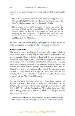 INTRODUCING ISLAMICJERUSALEM58
version is not exceptional; his opening and concluding paragraphs
read:
This is the assurance of safety Aman which the worshipper of God
(the second Caliph) Umar (Ibn al-Khattab), the Commander of the
Faithful, ‘Ata has granted (gave) to the people of Aelia.
The contents of this Kitab assurance of safety are under the
covenant of God, are the responsibilities of His Prophet, of the
Caliphs, and of the Faithful if (the people of Aelia) pay the tax
according to their obligations. The persons who attest to it are:
Khalid Ibn al-Walid, Amru Ibn al-Aas, Abd al-Rahman Ibn Awf,
and Mu'awiyah Ibn Abi Sufyan.
In short, this document which Umar granted to the people of
Aelia is indeed an assurance of safety Aman and not a treaty.
Early Accounts
The early accounts of Umar's Assurance, which were relatively
close to the period of the first Muslim Fatih of Islamicjerusalem,
are in general short, without a date, and do not include any
restriction regarding the Jews. However, subsequent accounts that
have come down to us contain actual detailed texts, some long and
some short. Among the earliest historians to report the content of
Umar's Assurance without any text are Muhammad Ibn Umar al-
Waqidi10
, a native of Madinah who joined the Abbasid court,
became a judge under the Caliph Ma'mun, and died in 207
AH/822 CE, and al-Baladhuri (died 279 AH/892 CE)11
, who
reported it from Abu Hafs al-Dimashqi.
Among the early historians who gave abbreviated versions of
Umar's Assurance, but without al-Tabari's restrictions, are al-
Ya‘qubi, the explorer, historian, and geographer, who died in 284
AH / 897 CE, and the Patriarch of Alexandria, Eutychius (Said
Ibn al-Batriq), who died in 328 AH / 940 CE. Al-Ya‘qubi was the
first to give the text:12
In the name of God, the most Merciful, the most Compassionate.
This is the document written by Umar Ibn al-Khattab to the people
‫اﻟﻤﻘﺪس‬ ‫ﻟﺒﻴﺖ‬ ‫اﻟﻤﻌﺮﻓﻲ‬ ‫ﻟﻠﻤﺸﺮوع‬ ‫اﻹﻟﻜﺘﺮوﻧﻴﺔ‬ ‫اﻟﻤﻜﺘﺒﺔ‬
www.isravakfi.org
 