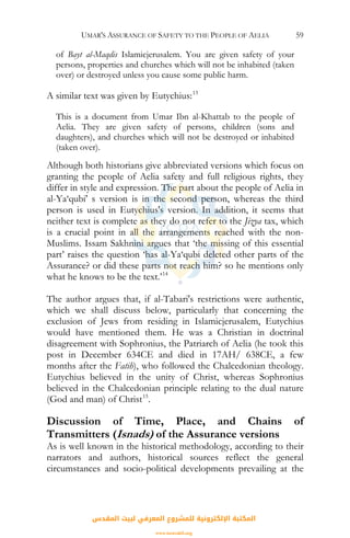 UMAR'S ASSURANCE OF SAFETY TO THE PEOPLE OF AELIA 59
of Bayt al-Maqdis Islamicjerusalem. You are given safety of your
persons, properties and churches which will not be inhabited (taken
over) or destroyed unless you cause some public harm.
A similar text was given by Eutychius:13
This is a document from Umar Ibn al-Khattab to the people of
Aelia. They are given safety of persons, children (sons and
daughters), and churches which will not be destroyed or inhabited
(taken over).
Although both historians give abbreviated versions which focus on
granting the people of Aelia safety and full religious rights, they
differ in style and expression. The part about the people of Aelia in
al-Ya‘qubi' s version is in the second person, whereas the third
person is used in Eutychius's version. In addition, it seems that
neither text is complete as they do not refer to the Jizya tax, which
is a crucial point in all the arrangements reached with the non-
Muslims. Issam Sakhnini argues that ‘the missing of this essential
part’ raises the question ‘has al-Ya‘qubi deleted other parts of the
Assurance? or did these parts not reach him? so he mentions only
what he knows to be the text.’14
The author argues that, if al-Tabari's restrictions were authentic,
which we shall discuss below, particularly that concerning the
exclusion of Jews from residing in Islamicjerusalem, Eutychius
would have mentioned them. He was a Christian in doctrinal
disagreement with Sophronius, the Patriarch of Aelia (he took this
post in December 634CE and died in 17AH/ 638CE, a few
months after the Fatih), who followed the Chalcedonian theology.
Eutychius believed in the unity of Christ, whereas Sophronius
believed in the Chalcedonian principle relating to the dual nature
(God and man) of Christ15
.
Discussion of Time, Place, and Chains of
Transmitters (Isnads) of the Assurance versions
As is well known in the historical methodology, according to their
narrators and authors, historical sources reflect the general
circumstances and socio-political developments prevailing at the
‫اﻟﻤﻘﺪس‬ ‫ﻟﺒﻴﺖ‬ ‫اﻟﻤﻌﺮﻓﻲ‬ ‫ﻟﻠﻤﺸﺮوع‬ ‫اﻹﻟﻜﺘﺮوﻧﻴﺔ‬ ‫اﻟﻤﻜﺘﺒﺔ‬
www.isravakfi.org
 