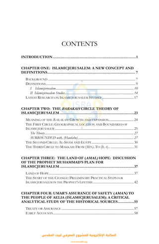 CONTENTS
INTRODUCTION ......................................................................................1
CHAPTER ONE: ISLAMICJERUSALEM: A NEW CONCEPT AND
DEFINITIONS........................................................................................... 7
BACKGROUND .........................................................................................................7
DEFINITIONS............................................................................................................9
I Islamicjerusalem..............................................................................................10
II Islamicjerusalem Studies...................................................................................14
LATEST RESEARCH ON ISLAMICJERUSALEM STUDIES ......................................17
CHAPTER TWO: THE BARAKAH CIRCLE THEORY OF
ISLAMICJERUSALEM .............................................................................23
MEANING OF THE BARAKAH: GROWTH AND EXPANSION..............................24
THE FIRST CIRCLE: GEOGRAPHICAL LOCATION AND BOUNDARIES OF
ISLAMICJERUSALEM ...............................................................................................25
The Theory...........................................................................................................27
SURROUNDED with, (Hawlahu)...................................................................27
THE SECOND CIRCLE: AL-SHAM AND EGYPT...................................................30
THE THIRD CIRCLE TO MAKKAH: FROM (MIN)..TO (ILA).. ............................31
CHAPTER THREE: THE LAND OF (AMAL) HOPE: DISCUSSION
OF THE PROPHET MUHAMMAD’S PLAN FOR
ISLAMICJERUSALEM .............................................................................37
LAND OF HOPE......................................................................................................37
THE START OF THE CHANGE: PRELIMINARY PRACTICAL STEPS FOR
ISLAMICJERUSALEM IN THE PROPHET’S LIFETIME.................................................42
CHAPTER FOUR: UMAR'S ASSURANCE OF SAFETY (AMAN) TO
THE PEOPLE OF AELIA (ISLAMICJERUSALEM): A CRITICAL
ANALYTICAL STUDY OF THE HISTORICAL SOURCES.................55
TREATY OR ASSURANCE .......................................................................................57
EARLY ACCOUNTS.................................................................................................58
‫اﻟﻤﻘﺪس‬ ‫ﻟﺒﻴﺖ‬ ‫اﻟﻤﻌﺮﻓﻲ‬ ‫ﻟﻠﻤﺸﺮوع‬ ‫اﻹﻟﻜﺘﺮوﻧﻴﺔ‬ ‫اﻟﻤﻜﺘﺒﺔ‬
www.isravakfi.org
 