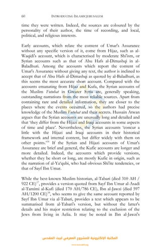 INTRODUCING ISLAMICJERUSALEM60
time they were written. Indeed, the sources are coloured by the
personality of their author, the time of recording, and local,
political, and religious interests.
Early accounts, which relate the content of Umar's Assurance
without any specific version of it, come from Hijaz, such as al-
Waqidi's account, which is characterised by moderate Shi'ism, or
Syrian accounts such as that of Abu Hafs al-Dimashqi in al-
Baladhuri. Among the accounts which report the content of
Umar's Assurance without giving any text, the author is inclined to
accept that of Abu Hafs al-Dimashqi as quoted by al-Baladhuri, as
this seems the most accurate short account. Compared with the
accounts emanating from Hijaz and Kufa, the Syrian accounts of
the Muslim Futuhat in Greater Syria are, generally speaking,
outstanding narrations from the most reliable sources. Apart from
containing rare and detailed information, they are closer to the
places where the events occurred, so the authors had precise
knowledge of the Muslim Futuhat and their secrets. Hussain Atwan
argues that the Syrian accounts are unusually long and detailed and
that ‘they differ from the Hijazi and Iraqi accounts in some aspects
of time and place’. Nevertheless, the Syrian accounts ‘concur a
little with the Hijazi and Iraqi accounts in their historical
framework and internal content, but differ widely with them on
other points.’16
If the Syrian and Hijazi accounts of Umar's
Assurance are brief and general, the Kufic accounts are longer and
more detailed. Indeed, the accounts which provide versions,
whether they be short or long, are mostly Kufic in origin, such as
the narration of al-Ya‘qubi, who had obvious Shi'ite tendencies, or
that of Sayf Ibn Umar.
While the best-known Muslim historian, al-Tabari (died 310 AH /
922 CE)17
, provides a version quoted from Sayf Ibn Umar al-Asadi
al-Tamimi al-Kufi (died 170 AH/786 CE), Ibn al-Jawzi (died 597
AH/1200 CE)18
, who seems to give the same account reported by
Sayf Ibn Umar via al-Tabari, provides a text which appears to be
summarised from al-Tabari's version, but without the latter's
details and his major restriction relating to the exclusion of the
Jews from living in Aelia. It may be noted in Ibn al-Jawzi's
‫اﻟﻤﻘﺪس‬ ‫ﻟﺒﻴﺖ‬ ‫اﻟﻤﻌﺮﻓﻲ‬ ‫ﻟﻠﻤﺸﺮوع‬ ‫اﻹﻟﻜﺘﺮوﻧﻴﺔ‬ ‫اﻟﻤﻜﺘﺒﺔ‬
www.isravakfi.org
 
