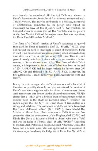 UMAR'S ASSURANCE OF SAFETY TO THE PEOPLE OF AELIA 61
narration that he substituted Ali Ibn Abi Talib as a witness to
Umar's Assurance for Amru Ibn al-Aas, who was mentioned in al-
Tabari's version. This may be attributable to a mistake, intentional
or unintentional, committed by the person who copied the
manuscript we have of Ibn al-Jawzi's book19
. Nevertheless, the
historical accounts indicate that Ali Ibn Abi Talib was not present
at the first Muslim Fatih of Islamicjerusalem, but was deputising
for Umar Ibn al-Khattab in Madinah20
.
The fame of al-Tabari's version of Umar's Assurance as quoted
from Sayf Ibn Umar al-Tamimi al-Kufi (d. 180 AH/ 796 CE) does
not rule out the need to investigate its chain of transmitters. Fame
in itself is no proof of authenticity, especially when acquired a long
time after the event, in this case nearly 200 years. Thus it is not
possible to rely entirely on its fame when tracing narrations. Before
starting to discuss the narration of Sayf Ibn Umar, which al-Tabari
quotes, it is important to know that al-Tabari was born at the end
of 224 AH/839 CE and he began writing his history after 290
AH/902 CE and finished it in 303 AH/915 CE. Moreover, the
first edition of al-Tabari's history was published between 1831 and
185321
.
It may be safe to argue that al-Tabari was one of a handful of
historians or possibly the only one who mentioned the version of
Umar's Assurance together with its chain of transmitters. Some
Arab researchers cast doubts on this chain of transmitters. Ali Ajin
claims that al-Tabari gave ‘a broken chain of transmitters which is
without basis in the study of narration lines.’22
However, the
author argues that the Sayf Ibn Umar chain of transmitters is a
strong and valid one. The narrations of al-Tabari came from Sayf
Ibn Umar al-Tamimi al-Kufi (died 180AH), from Khalid Ibn
Ma‘dan (a Shami from Hims who was a Tabi’i from the first
generation after the companions of the Prophet, died 103AH) and
Ubada Ibn Nusai al-Sakouni al-Kindi (a Shami who was a Tabi’i
and was the Judge of Tiberias, died 118 AH/736CE).23
According
to modern Arab-Palestinian historian, Khalil Athamina, Ubada Ibn
Nusai was a Muslim jurist who was appointed as the governor of
the Imara in Jordan during the Caliphate of Umar Ibn Abd al-Aziz,
‫اﻟﻤﻘﺪس‬ ‫ﻟﺒﻴﺖ‬ ‫اﻟﻤﻌﺮﻓﻲ‬ ‫ﻟﻠﻤﺸﺮوع‬ ‫اﻹﻟﻜﺘﺮوﻧﻴﺔ‬ ‫اﻟﻤﻜﺘﺒﺔ‬
www.isravakfi.org
 