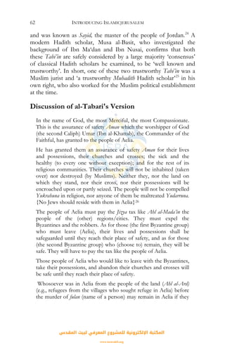 INTRODUCING ISLAMICJERUSALEM62
and was known as Sayid, the master of the people of Jordan.24
A
modern Hadith scholar, Musa al-Basit, who investigated the
background of Ibn Ma‘dan and Ibn Nusai, confirms that both
these Tabi’in are safely considered by a large majority ‘consensus’
of classical Hadith scholars he examined, to be ‘well known and
trustworthy’. In short, one of these two trustworthy Tabi’in was a
Muslim jurist and ‘a trustworthy Muhadith Hadith scholar’25
in his
own right, who also worked for the Muslim political establishment
at the time.
Discussion of al-Tabari's Version
In the name of God, the most Merciful, the most Compassionate.
This is the assurance of safety Aman which the worshipper of God
(the second Caliph) Umar (Ibn al-Khattab), the Commander of the
Faithful, has granted to the people of Aelia.
He has granted them an assurance of safety Aman for their lives
and possessions, their churches and crosses; the sick and the
healthy (to every one without exception); and for the rest of its
religious communities. Their churches will not be inhabited (taken
over) nor destroyed (by Muslims). Neither they, nor the land on
which they stand, nor their cross, nor their possessions will be
encroached upon or partly seized. The people will not be compelled
Yukrahuna in religion, nor anyone of them be maltreated Yudarruna.
{No Jews should reside with them in Aelia}26
The people of Aelia must pay the Jizya tax like Ahl al-Mada’in the
people of the (other) regions/cities. They must expel the
Byzantines and the robbers. As for those (the first Byzantine group)
who must leave (Aelia), their lives and possessions shall be
safeguarded until they reach their place of safety, and as for those
(the second Byzantine group) who (choose to) remain, they will be
safe. They will have to pay the tax like the people of Aelia.
Those people of Aelia who would like to leave with the Byzantines,
take their possessions, and abandon their churches and crosses will
be safe until they reach their place of safety.
Whosoever was in Aelia from the people of the land (Ahl al-Ard)
(e.g., refugees from the villages who sought refuge in Aelia) before
the murder of fulan (name of a person) may remain in Aelia if they
‫اﻟﻤﻘﺪس‬ ‫ﻟﺒﻴﺖ‬ ‫اﻟﻤﻌﺮﻓﻲ‬ ‫ﻟﻠﻤﺸﺮوع‬ ‫اﻹﻟﻜﺘﺮوﻧﻴﺔ‬ ‫اﻟﻤﻜﺘﺒﺔ‬
www.isravakfi.org
 