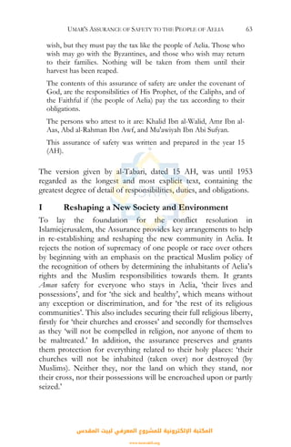 UMAR'S ASSURANCE OF SAFETY TO THE PEOPLE OF AELIA 63
wish, but they must pay the tax like the people of Aelia. Those who
wish may go with the Byzantines, and those who wish may return
to their families. Nothing will be taken from them until their
harvest has been reaped.
The contents of this assurance of safety are under the covenant of
God, are the responsibilities of His Prophet, of the Caliphs, and of
the Faithful if (the people of Aelia) pay the tax according to their
obligations.
The persons who attest to it are: Khalid Ibn al-Walid, Amr Ibn al-
Aas, Abd al-Rahman Ibn Awf, and Mu'awiyah Ibn Abi Sufyan.
This assurance of safety was written and prepared in the year 15
(AH).
The version given by al-Tabari, dated 15 AH, was until 1953
regarded as the longest and most explicit text, containing the
greatest degree of detail of responsibilities, duties, and obligations.
I Reshaping a New Society and Environment
To lay the foundation for the conflict resolution in
Islamicjerusalem, the Assurance provides key arrangements to help
in re-establishing and reshaping the new community in Aelia. It
rejects the notion of supremacy of one people or race over others
by beginning with an emphasis on the practical Muslim policy of
the recognition of others by determining the inhabitants of Aelia’s
rights and the Muslim responsibilities towards them. It grants
Aman safety for everyone who stays in Aelia, ‘their lives and
possessions’, and for ‘the sick and healthy’, which means without
any exception or discrimination, and for ‘the rest of its religious
communities’. This also includes securing their full religious liberty,
firstly for ‘their churches and crosses’ and secondly for themselves
as they ‘will not be compelled in religion, nor anyone of them to
be maltreated.’ In addition, the assurance preserves and grants
them protection for everything related to their holy places: ‘their
churches will not be inhabited (taken over) nor destroyed (by
Muslims). Neither they, nor the land on which they stand, nor
their cross, nor their possessions will be encroached upon or partly
seized.’
‫اﻟﻤﻘﺪس‬ ‫ﻟﺒﻴﺖ‬ ‫اﻟﻤﻌﺮﻓﻲ‬ ‫ﻟﻠﻤﺸﺮوع‬ ‫اﻹﻟﻜﺘﺮوﻧﻴﺔ‬ ‫اﻟﻤﻜﺘﺒﺔ‬
www.isravakfi.org
 