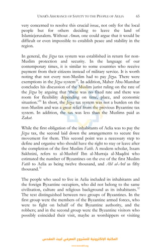 UMAR'S ASSURANCE OF SAFETY TO THE PEOPLE OF AELIA 65
very concerned to resolve this crucial issue, not only for the local
people but for others deciding to leave the land of
Islamicjerusalem. Without Aman, one could argue that it would be
difficult or even impossible to establish peace and stability in the
region.
In general, the Jizya tax system was established in return for non-
Muslim protection and security. In the language of our
contemporary times, it is similar to some countries who receive
payment from their citizens instead of military service. It is worth
noting that not every non-Muslim had to pay Jizya. There were
exemptions in the Jizya system29
. In addition, Maher Abu-Munshar
concludes his discussion of the Muslim jurist ruling on the rate of
the Jizya by arguing that ‘there was no fixed rate and there was
room for flexibility depending on time, place, and economic
situation.’30
In short, the Jizya tax system was not a burden on the
non-Muslim and was a great relief from the previous Byzantine tax
system. In addition, the tax was less than the Muslims paid as
Zakat.
While the first obligation of the inhabitants of Aelia was to pay the
Jizya tax, the second laid down the arrangements to secure free
movement for them. This second point was a necessary step to
define and organise who should have the right to stay or leave after
the completion of the first Muslim Fatih. A modern scholar, Issam
Sakhnini, refers to al-Mushrif Ibn al-Murraja al-Maqdisi who
estimated the number of Byzantines on the eve of the first Muslim
Fatih to Aelia as being twelve thousand, and Ahl al-Ard as fifty
thousand.31
The people who used to live in Aelia included its inhabitants and
the foreign Byzantine occupiers, who did not belong to the same
civilisation, culture and religious background as its inhabitants.32
The text distinguished between two groups of Byzantines. In the
first group were the members of the Byzantine armed forces, who
were to fight on behalf of the Byzantine authority, and the
robbers; and in the second group were the Byzantine visitors who
possibly coincided their visit, maybe as worshippers or visiting
‫اﻟﻤﻘﺪس‬ ‫ﻟﺒﻴﺖ‬ ‫اﻟﻤﻌﺮﻓﻲ‬ ‫ﻟﻠﻤﺸﺮوع‬ ‫اﻹﻟﻜﺘﺮوﻧﻴﺔ‬ ‫اﻟﻤﻜﺘﺒﺔ‬
www.isravakfi.org
 
