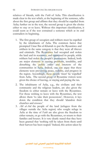 INTRODUCING ISLAMICJERUSALEM66
relatives of friends, with the Fatih of Aelia. This classification is
made clear in the text which, at the beginning of the sentence, talks
about the first group and affirms that they should be expelled from
Aelia; further on in the text, the second group is given the choice
either to stay or to leave. Without this important classification, it
could seem as if the text contained a sentence which at its end
contradicts its beginning.
1. The first group of occupiers and robbers must be expelled
by the inhabitants of Aelia. The common factor that
prompted Umar Ibn al-Khattab to put the Byzantines and
robbers in the same category is that they were all thieves
and criminals. The Byzantines had occupied and stolen
the land and its resources, and oppressed its people, while
robbers had stolen the people's possessions. Indeed, both
are major elements in causing problems, instability, and
disturbing the public order and interests of the
communities in Aelia. Indeed, one can argue that these
elements were preventing peace, stability, and progress in
the region. Accordingly, these people ‘must’ be ‘expelled’
from Aelia. The second group of Byzantine visitors were
given the choice of leaving, or staying and paying the tax.
2. The inhabitants of Aelia, e.g., the civilians and their
community and the religious leaders, are also given the
freedom to either remain or leave with the Byzantines.
For those wishing to leave with the Byzantines, the text
allows them ‘to take their possessions’. However, it lays
down the condition that they should ‘abandon their
churches and crosses.’
3. Ahl al-Ard the people of the land (refugees from the
villages outside the Aelia region) who sought refuge in
Aelia at the time of Fatih are also given the freedom to
either remain, or go with the Byzantines, or return to their
families and houses. It is very clearly stated that they have
been granted that ‘nothing will be taken from them until
their harvest has been reaped.’ Indeed, this action taken by
‫اﻟﻤﻘﺪس‬ ‫ﻟﺒﻴﺖ‬ ‫اﻟﻤﻌﺮﻓﻲ‬ ‫ﻟﻠﻤﺸﺮوع‬ ‫اﻹﻟﻜﺘﺮوﻧﻴﺔ‬ ‫اﻟﻤﻜﺘﺒﺔ‬
www.isravakfi.org
 
