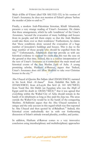 INTRODUCING ISLAMICJERUSALEM68
Mujir al-Din al-‘Ulaimi (died 928 AH/1521 CE) in his version of
Umar's Assurance; he does not mention al-Tabari’s phrase ‘before
the murder of fulan so-and-so.’34
Finally, a modern Arab-Palestinian historian, Khalil Athaminah,
presents a very strange reading of Umar’s Assurance. He claims
that these arrangements, which he calls ‘conditions’ of the Umar’s
Assurance, ‘secured the evacuation of many buildings and houses
from its people; and left them empty so that the Arab Muslims
could take them over as their residences.’ Furthermore, he claims
that ‘these conditions alone secured the evacuation of a huge
number of Jerusalem’s buildings and houses. This is due to the
large number of those people who should be expelled from the
city.’35
Unfortunately, Athaminah does not provide us with any
historical evidence to support his claim that this was the case on
the ground at that time. Indeed, this is a curious interpretation of
the text of Umar’s Assurance as it contradicts the main trend and
historical events of the first Muslim Fatih of Aelia. A young
promising scholar, Haitham al-Ratrout, argues that ‘Indeed,
Umar’s Assurance does not allow Muslims to take over Christian
houses in the city.’36
Abu Ubayed al-Qassim Ibn Sallam (died 224AH/836CE) narrated
in his book Kitab Al-Amwal37
from Abdullah Ibn Salih (d.
223AH/838CE) from al-Layyth Ibn Sa‘d (d. 165 AH/782CE)
from Yazid Ibn Abi Habib (an Egyptian who was the Mufti of
Egypt until his death in 128AH/746CE)38
that it was agreed that
everything within the Walled City of Aelia should remain in the
hands of its inhabitants as long as they paid the Jizya tax. The areas
outside the Walled City would be in the hands of the conquering
Muslims. Al-Sakhnini argues that the Abu Ubayed narration is
unique and the only account in this regard which was first reported
by Abu Ubayed and then quoted by al-Baladhuri.39
Indeed, this
historical event undoubtedly ties in with our forthcoming
discussion of Islam's attitude toward plurality, conflict, and justice.
In addition, Haitham al-Ratrout comes to a very innovative
conclusion using interdisciplinary and multidisciplinary approaches
‫اﻟﻤﻘﺪس‬ ‫ﻟﺒﻴﺖ‬ ‫اﻟﻤﻌﺮﻓﻲ‬ ‫ﻟﻠﻤﺸﺮوع‬ ‫اﻹﻟﻜﺘﺮوﻧﻴﺔ‬ ‫اﻟﻤﻜﺘﺒﺔ‬
www.isravakfi.org
 