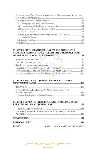 DISCUSSION OF TIME, PLACE, AND CHAINS OF TRANSMITTERS (ISNADS) OF
THE ASSURANCE VERSIONS..................................................................................59
DISCUSSION OF AL-TABARI'S VERSION ..............................................................62
I Reshaping a new Society and Environment......................................................63
II Arrangements for Residing in or Leaving Aelia...............................................64
III Exclusion of the Jews from Residing in Aelia...................................................69
Date of the Version..............................................................................................76
DISCUSSION OF THE ORTHODOX PATRIARCHATE'S VERSION .......................76
I External Criticism .........................................................................................78
II Internal Criticism ............................................................................................80
CONCLUSION..........................................................................................................82
CHAPTER FIVE: ISLAMICJERUSALEM AS A MODEL FOR
CONFLICT RESOLUTION: A MUSLIM THEORETICAL FRAME
OF REFERENCE TOWARDS OTHERS................................................95
TADAFU' METHODOLOGY....................................................................................96
CONCEPT OF ‘ADL (JUSTICE)...............................................................................97
THE PRINCIPLE OF NON EXCLUSION..................................................................98
CONSTRUCTIVE ARGUMENTATION METHODOLOGY .......................................99
OUTCOMES: PEACEFUL CO-EXISTENCE AND MUTUAL RESPECT ................100
ISLAMICJERUSALEM AS A MODEL FOR CONFLICT RESOLUTION...................102
CHAPTER SIX: ISLAMICJERUSALEM AS A MODEL FOR
MULTICULTURALISM.........................................................................109
THE VISION..........................................................................................................110
SHAIKH HAMDAN BIN RASHID AL-MAKTOUM’S VISION FOR
MULTICULTURALISM ...........................................................................................122
United Arab Emirates – Scotland relations.......................................................124
CHAPTER SEVEN: UNDERSTANDING HISTORICAL ISSUES
RELATED TO ISLAMICJERUSALEM................................................. 131
HISTORICAL METHODOLOGY ...........................................................................131
DISCUSSION OF THE CLAIMS OF SOME ORIENTALISTS AND ISRAELI
ACADEMICS ..........................................................................................................133
CONCLUSION........................................................................................ 141
BIBLIOGRAPHY .................................................................................... 147
INDEX ........................................ ERROR! BOOKMARK NOT DEFINED.
‫اﻟﻤﻘﺪس‬ ‫ﻟﺒﻴﺖ‬ ‫اﻟﻤﻌﺮﻓﻲ‬ ‫ﻟﻠﻤﺸﺮوع‬ ‫اﻹﻟﻜﺘﺮوﻧﻴﺔ‬ ‫اﻟﻤﻜﺘﺒﺔ‬
www.isravakfi.org
 