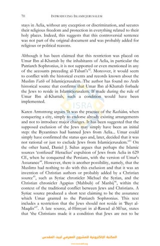 INTRODUCING ISLAMICJERUSALEM70
stays in Aelia, without any exception or discrimination, and secures
their religious freedom and protection in everything related to their
holy places. Indeed, this suggests that this controversial sentence
was not part of the original document and was probably added for
religious or political reasons.
Although it has been claimed that this restriction was placed on
Umar Ibn al-Khattab by the inhabitants of Aelia, in particular the
Patriarch Sophronius, it is not supported or even mentioned in any
of the accounts preceding al-Tabari’s42
. Moreover, it would seem
to conflict with the historical events and records known about the
Muslim Fatih of Islamicjerusalem. The author has found no Arab
historical source that confirms that Umar Ibn al-Khattab forbade
the Jews to reside in Islamicjerusalem. If made during the rule of
Umar Ibn al-Khattab, such a condition would have been
implemented.
Karen Armstrong argues ‘It was the practice of the Rashidun, when
conquering a city, simply to endorse already existing arrangements
and not to introduce major changes. It has been suggested that the
supposed exclusion of the Jews may simply have been an initial
step: the Byzantines had banned Jews from Aelia... Umar could
simply have confirmed the status quo and, later, decided that it was
not rational or just to exclude Jews from Islamicjerusalem.’43
On
the other hand, Daniel J. Sahas argues that perhaps the Islamic
sources ‘confused’ Heraclius' expulsion of Jews from Aelia in 629
CE, when he conquered the Persians, with the version of Umar's
Assurance44
. However, there is another possibility, namely, that the
Muslims had nothing to do with this exclusion and that it was an
invention of Christian authors or probably added by a Christian
source45
, such as Syriac chronicler Michael the Syrian, and the
Christian chronicler Agapius (Mahbub) of Manbij46
, within the
context of the traditional conflict between Jews and Christians. A
Syriac source produced a short text claiming to be the assurance
which Umar granted to the Patriarch Sophronius. This text
includes a restriction that the Jews should not reside in ‘Bayt al-
Maqdis’47
. A late source, al-Himyari in al-Rawad al-Mi'tar, states
that ‘the Christians made it a condition that Jews are not to be
‫اﻟﻤﻘﺪس‬ ‫ﻟﺒﻴﺖ‬ ‫اﻟﻤﻌﺮﻓﻲ‬ ‫ﻟﻠﻤﺸﺮوع‬ ‫اﻹﻟﻜﺘﺮوﻧﻴﺔ‬ ‫اﻟﻤﻜﺘﺒﺔ‬
www.isravakfi.org
 