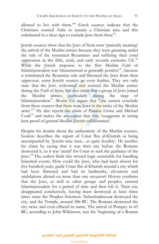 UMAR'S ASSURANCE OF SAFETY TO THE PEOPLE OF AELIA 71
allowed to live with them.’48
Greek sources indicate that the
Christians wanted Aelia to remain a Christian area and this
culminated in a clear sign to exclude Jews from there49
.
Jewish sources show that the Jews of Syria were ‘patiently awaiting’
the arrival of the Muslim armies because they were groaning under
the rule of the tyrannical Byzantines and suffering their cruel
oppression in the fifth, sixth, and early seventh centuries CE.50
While the Jewish response to the first Muslim Fatih of
Islamicjerusalem was ‘characterised as generally positive’51
, because
it terminated the Byzantine rule and liberated the Jews from their
oppressor, some Jewish sources go even further. They not only
state that the Jews welcomed and assisted the Muslim armies
during the Fatih of Syria, but also claim that a group of Jews joined
the Muslim armies, particularly during the siege of
Islamicjerusalem52
. Moshe Gil argues that "one cannot conclude
from these sources that there were Jews in the ranks of the Muslim
army.’53
He also rejects the claim of Patricia Crone and Michael
Cook54
and makes the accusation that they ‘exaggerate in seeing
here proof of general Muslim-Jewish collaboration’.
Despite his doubts about the authenticity of the Muslim sources,
Goitein describes the report of Umar Ibn al-Khattab as being
accompanied by ‘Jewish wise men... as quite feasible’. He justifies
his claim by saying that it was their city before the Romans
destroyed it, so it was ’atural’ for Umar to seek the guidance of the
Jews.55
The author finds this twisted logic unsuitable for handling
historical events. How could the Jews, who had been absent for
five hundred years, guide Umar Ibn al-Khattab around a city which
had been flattened and had its landmarks, elevations and
undulations altered on more than one occasion? History confirms
that the Jews, as well as other groups and peoples, entered
Islamicjerusalem for a period of time and then left it. Their city
disappeared conclusively, having been destroyed at least three
times since the Prophet Solomon. Nebuchadnezzar destroyed the
city, and the Temple, around 586 BC. The Romans destroyed the
city twice and even effaced its name. The arrival of Pompey in 63
BC, according to John Wilkinson, was the ‘beginning of a Roman
‫اﻟﻤﻘﺪس‬ ‫ﻟﺒﻴﺖ‬ ‫اﻟﻤﻌﺮﻓﻲ‬ ‫ﻟﻠﻤﺸﺮوع‬ ‫اﻹﻟﻜﺘﺮوﻧﻴﺔ‬ ‫اﻟﻤﻜﺘﺒﺔ‬
www.isravakfi.org
 