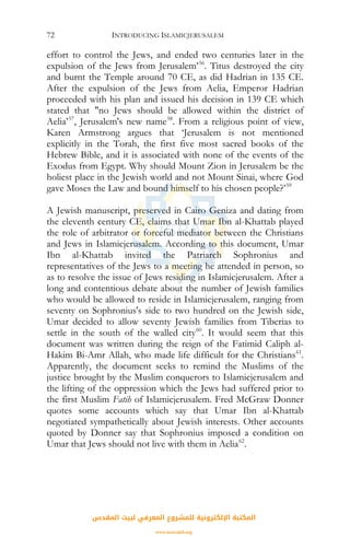 INTRODUCING ISLAMICJERUSALEM72
effort to control the Jews, and ended two centuries later in the
expulsion of the Jews from Jerusalem’56
. Titus destroyed the city
and burnt the Temple around 70 CE, as did Hadrian in 135 CE.
After the expulsion of the Jews from Aelia, Emperor Hadrian
proceeded with his plan and issued his decision in 139 CE which
stated that "no Jews should be allowed within the district of
Aelia’57
, Jerusalem's new name58
. From a religious point of view,
Karen Armstrong argues that ‘Jerusalem is not mentioned
explicitly in the Torah, the first five most sacred books of the
Hebrew Bible, and it is associated with none of the events of the
Exodus from Egypt. Why should Mount Zion in Jerusalem be the
holiest place in the Jewish world and not Mount Sinai, where God
gave Moses the Law and bound himself to his chosen people?’59
A Jewish manuscript, preserved in Cairo Geniza and dating from
the eleventh century CE, claims that Umar Ibn al-Khattab played
the role of arbitrator or forceful mediator between the Christians
and Jews in Islamicjerusalem. According to this document, Umar
Ibn al-Khattab invited the Patriarch Sophronius and
representatives of the Jews to a meeting he attended in person, so
as to resolve the issue of Jews residing in Islamicjerusalem. After a
long and contentious debate about the number of Jewish families
who would be allowed to reside in Islamicjerusalem, ranging from
seventy on Sophronius's side to two hundred on the Jewish side,
Umar decided to allow seventy Jewish families from Tiberias to
settle in the south of the walled city60
. It would seem that this
document was written during the reign of the Fatimid Caliph al-
Hakim Bi-Amr Allah, who made life difficult for the Christians61
.
Apparently, the document seeks to remind the Muslims of the
justice brought by the Muslim conquerors to Islamicjerusalem and
the lifting of the oppression which the Jews had suffered prior to
the first Muslim Fatih of Islamicjerusalem. Fred McGraw Donner
quotes some accounts which say that Umar Ibn al-Khattab
negotiated sympathetically about Jewish interests. Other accounts
quoted by Donner say that Sophronius imposed a condition on
Umar that Jews should not live with them in Aelia62
.
‫اﻟﻤﻘﺪس‬ ‫ﻟﺒﻴﺖ‬ ‫اﻟﻤﻌﺮﻓﻲ‬ ‫ﻟﻠﻤﺸﺮوع‬ ‫اﻹﻟﻜﺘﺮوﻧﻴﺔ‬ ‫اﻟﻤﻜﺘﺒﺔ‬
www.isravakfi.org
 