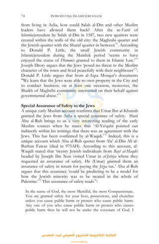 INTRODUCING ISLAMICJERUSALEM74
from living in Aelia, how could Salah al-Din and other Muslim
leaders have allowed them back? After the re-Fatih of
Islamicjerusalem by Salah al-Din in 1187, two new quarters were
created within the walls of the old city: the Maghrabi quarter and
the Jewish quarter with the Sharaf quarter in between70
. According
to Donald P. Little, the small Jewish community in
Islamicjerusalem during the Mamluk period ‘seems to have
enjoyed the status of Dhimmis granted to them in Islamic Law.’71
Joseph Drory argues that the Jews ‘posed no threat to the Muslim
character of the town and lived peacefully with their neighbours’72
.
Donald P. Little argues that from al-Aqsa Mosque's documents
"We learn that the Jews were able to own property in the City and
to conduct business; on at least one occasion, moreover, the
Shaikh of Maghribi community intervened on their behalf against
governmental abuse.’73
Special Assurance of Safety to the Jews
A unique early Muslim account confirms that Umar Ibn al-Khattab
granted the Jews from Aelia a special assurance of safety. Hani
Abu al-Rub brings to us a very interesting reading of the early
Muslim sources when he states that ‘Al-Ya‘qubi pointed out
indirectly within his writings that there was an agreement with the
Jews. This has been confirmed by al-Waqidi.’74
Indeed, this is a
unique account which Abu al-Rub quotes from Ala’ al-Din Ali al-
Burhan Fawaz (died in 975AH). According to this account, al-
Waqidi stated that ‘twenty Jewish individuals from Bayt al-Maqdis
headed by Joseph Ibn Nun visited Umar in al-Jabiya where they
requested an assurance of safety. He (Umar) granted them an
assurance of safety in return for paying the Jizya tax.’ Abu al-Rub
argues that this assurance ‘could be predicting to be a model for
how the Jewish minority was to be treated in the whole of
Palestine.’75
This assurance of safety reads76
:
In the name of God, the most Merciful, the most Compassionate.
You are granted safety for your lives, possessions, and churches
unless you cause public harm or protect who cause public harm.
Any one of you who cause public harm or protect who causes
public harm then he will not be under the covenant of God. I
‫اﻟﻤﻘﺪس‬ ‫ﻟﺒﻴﺖ‬ ‫اﻟﻤﻌﺮﻓﻲ‬ ‫ﻟﻠﻤﺸﺮوع‬ ‫اﻹﻟﻜﺘﺮوﻧﻴﺔ‬ ‫اﻟﻤﻜﺘﺒﺔ‬
www.isravakfi.org
 