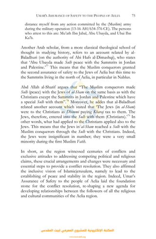 UMAR'S ASSURANCE OF SAFETY TO THE PEOPLE OF AELIA 75
distance myself from any action committed by the (Muslim) army
during the military operation (13-16 AH/634-376 CE). The persons
who attest to this are: Mu’ath Ibn Jabal, Abu Ubayda, and Ubai Ibn
Ka’b.
Another Arab scholar, from a more classical theological school of
thought in studying history, refers to an account related by al-
Baladhuri (on the authority of Abi Hafs al-Dimashqi), who states
that ‘Abu Ubayda made Sulh peace with the Sammrits in Jordan
and Palestine.’77
This means that the Muslim conquerors granted
the second assurance of safety to the Jews of Aelia but this time to
the Sammrits living in the north of Aelia, in particular in Nablus.
Abd Allah al-Sharif argues that “The Muslim conquerors made
Sulh (peace) with the Jews of al-Sham on the same basis as with the
Christians except the Sammrits in Jordan and Palestine which have
a special Sulh with them”.78
Moreover, he addes that al-Baladhuri
related another account which stated that ‘The Jews (in al-Sham)
were to the Christians as Dhimmi paying Kharaj tax to them. The
Jews, therefore, entered into the Sulh with them (Christians).’79
In
other words, what had applied to the Christians applied also to the
Jews. This means that the Jews in al-Sham reached a Sulh with the
Muslim conquerors through the Sulh with the Christians. Indeed,
the Jews were insignificant in number; they were a very small
minority during the first Muslim Fatih.
In short, as the region witnessed centuries of conflicts and
exclusive attitudes to addressing competing political and religious
claims, these crucial arrangements and changes were necessary and
essential steps to provide a conflict resolution. They also affirmed
the inclusive vision of Islamicjerusalem, namely to lead to the
establishing of peace and stability in the region. Indeed, Umar’s
Assurance of Safety to the people of Aelia laid the foundation
stone for the conflict resolution, re-shaping a new agenda for
developing relationships between the followers of all the religious
and cultural communities of the Aelia region.
‫اﻟﻤﻘﺪس‬ ‫ﻟﺒﻴﺖ‬ ‫اﻟﻤﻌﺮﻓﻲ‬ ‫ﻟﻠﻤﺸﺮوع‬ ‫اﻹﻟﻜﺘﺮوﻧﻴﺔ‬ ‫اﻟﻤﻜﺘﺒﺔ‬
www.isravakfi.org
 