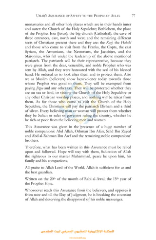 UMAR'S ASSURANCE OF SAFETY TO THE PEOPLE OF AELIA 77
monasteries and all other holy places which are in their hands inner
and outer: the Church of the Holy Sepulchre; Bethlehem, the place
of the Prophet Issa (Jesus); the big church (Cathedral); the cave of
three entrances, east, north and west; and the remaining different
sects of Christians present there and they are: the Karj, the Habshi
and those who come to visit from the Franks, the Copts, the east
Syrians, the Armenians, the Nestorians, the Jacobites, and the
Maronites, who fall under the leadership of the above mentioned
patriarch. The patriarch will be their representative, because they
were given from the dear, venerable, and noble Prophet who was
sent by Allah, and they were honoured with the seal of his blessed
hand. He ordered us to look after them and to protect them. Also
we as Muslim (believers) show benevolence today towards those
whose Prophet was good to them. They will be exempted from
paying Jizya and any other tax. They will be protected whether they
are on sea or land, or visiting the Church of the Holy Sepulchre or
any other Christian worship places, and nothing will be taken from
them. As for those who come to visit the Church of the Holy
Sepulchre, the Christians will pay the patriarch Dirham and a third
of silver. Every believing man or woman will protect them whether
they be Sultan or ruler or governor ruling the country, whether he
be rich or poor from the believing men and women.
This Assurance was given in the presence of a huge number of
noble companions: Abd Allah, Othman Ibn Afan, Sa‘id Ibn Zayed
and Abd al-Rahman Ibn Awf and the remaining noble companions’
brothers.
Therefore, what has been written in this Assurance must be relied
upon and followed. Hope will stay with them, Salutation of Allah
the righteous to our master Muhammad, peace be upon him, his
family and his companions.
All praise to Allah Lord of the World. Allah is sufficient for us and
the best guardian.
Written on the 20th of the month of Rabi al-Awal, the 15th year of
the Prophet Hijra.
Whosoever reads this Assurance from the believers, and opposes it
from now and till the Day of Judgment, he is breaking the covenant
of Allah and deserving the disapproval of his noble messenger.
‫اﻟﻤﻘﺪس‬ ‫ﻟﺒﻴﺖ‬ ‫اﻟﻤﻌﺮﻓﻲ‬ ‫ﻟﻠﻤﺸﺮوع‬ ‫اﻹﻟﻜﺘﺮوﻧﻴﺔ‬ ‫اﻟﻤﻜﺘﺒﺔ‬
www.isravakfi.org
 