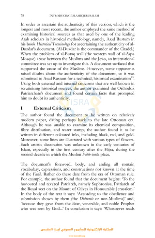 INTRODUCING ISLAMICJERUSALEM78
In order to ascertain the authenticity of this version, which is the
longest and most recent, the author employed the same method of
examining historical sources as that used by one of the leading
Arab scholars in historical methodology, namely, Asad Rustum in
his book Historical Terminology for ascertaining the authenticity of al-
Duzdar's document. (Al-Duzdar is the commander of the Citadel.)
When the problem of al-Buraq wall (the western wall of al-Aqsa
Mosque) arose between the Muslims and the Jews, an international
committee was set up to investigate this. A document surfaced that
supported the cause of the Muslims. However, some opponents
raised doubts about the authenticity of the document, so it was
submitted to Asad Rustum for a technical, historical examination83
.
Using both external and internal criticisms that are well known in
scrutinising historical sources, the author examined the Orthodox
Patriarchate's document and found certain facts that prompted
him to doubt its authenticity.
I External Criticism
The author found the document to be written on relatively
modern paper, dating perhaps back to the late Ottoman era.
Although he was unable to examine its chemical composition,
fibre distribution, and water stamp, the author found it to be
written in different coloured inks, including black, red, and gold.
Moreover, some lines are illustrated with various types of flowers.
Such artistic decoration was unknown in the early centuries of
Islam, especially in the first century after the Hijra, during the
second decade in which the Muslim Fatih took place.
The document's foreword, body, and ending all contain
vocabulary, expressions, and constructions not known at the time
of the Fatih. Rather do these date from the era of Ottoman rule.
For example, the author found that the document begins: ‘To the
honoured and revered Patriarch, namely Sophronius, Patriarch of
the Royal sect on the Mount of Olives in Honourable Jerusalem.’
In the body of the text it says: ‘According to the obedience and
submission shown by them (the Dhimmis or non-Muslims)’ and,
‘because they gave from the dear, venerable, and noble Prophet
who was sent by God...’ In conclusion it says: ‘Whosoever reads
‫اﻟﻤﻘﺪس‬ ‫ﻟﺒﻴﺖ‬ ‫اﻟﻤﻌﺮﻓﻲ‬ ‫ﻟﻠﻤﺸﺮوع‬ ‫اﻹﻟﻜﺘﺮوﻧﻴﺔ‬ ‫اﻟﻤﻜﺘﺒﺔ‬
www.isravakfi.org
 