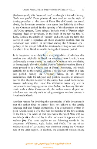 UMAR'S ASSURANCE OF SAFETY TO THE PEOPLE OF AELIA 79
(kulluman qara’a) this decree of ours’, as though it intended to say:
‘kullu man qara'a’. These phrases do not conform to the style of
writing prevalent at the time of Umar Ibn al-Khattab. As noted
above, the document contains some terms that definitely date back
to the Ottoman period. In the opening of the document the term
Ahd Nama appears, Nama being a Turkish word of Persian origin
meaning ‘deed’ or ‘covenant’. In the body of the text we find ‘O
Lord, facilitate the affairs of Hussain’, and at the end the term ‘this
decree of ours’ is repeated. All these examples confirm that the
document was written or invented during the Ottoman era -
perhaps in the second half of the nineteenth century-or was at least
translated from Greek to Arabic during the Ottoman period.
It is important to explain here that, regardless of whether this
version was originally in Greek or translated into Arabic, it was
undoubtedly written during the period of Ottoman rule, not during
or immediately after the Muslim Fatih of Islamicjerusalem. Even if
there proved to be a Greek text of Umar's Assurance, this would
certainly not be the original version. This text was written in a very
late period, namely the Ottoman period, in an obvious
ecclesiastical style for religious and political reasons, as discussed
later in this chapter. Moreover, the author has found no historical
account indicating that Umar Ibn al-Khattab wrote any text or
document in any language other than Arabic, nor has any historian
made such a claim. Consequently, the author cannot depend on
this document nor rely on it as being an original version because it
is written in Greek.
Another reason for doubting the authenticity of this document is
that the author finds its author does not adhere to the Arabic
language and uses foreign expressions. The document is written in
poor Arabic, using a style that was not familiar in the first century
of the Hijra. The Arabs at that time wrote the word Milia with taa
marbuta (‫ـﺔ‬ ،‫)ة‬ at the end, but in this document it appears with taa
maftuha (‫.)ت‬ The same applies to the following words in the
document: al-Dhimmat, kafat, hadrat, and li-ta'at. The use of taa
maftuha instead of taa marbuta was common during the Ottoman
rule of the Arab region. In addition, the document contains many
‫اﻟﻤﻘﺪس‬ ‫ﻟﺒﻴﺖ‬ ‫اﻟﻤﻌﺮﻓﻲ‬ ‫ﻟﻠﻤﺸﺮوع‬ ‫اﻹﻟﻜﺘﺮوﻧﻴﺔ‬ ‫اﻟﻤﻜﺘﺒﺔ‬
www.isravakfi.org
 