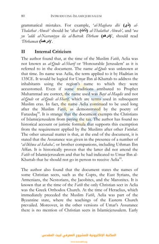 INTRODUCING ISLAMICJERUSALEM80
grammatical mistakes. For example, ‘al-Maghara dhi (‫)ذي‬ al-
Thalathat Abwab’ should be ‘dhat (‫)ذات‬ al-Thalathat Abwab’, and ‘wa
yu 'addi al-Nasraniyyu ila al-Batrak Dirham (‫,’)درهﻢ‬ should read
‘Dirhaman (ً‫ﺎ‬‫.‘)درهﻤ‬
II Internal Criticism
The author found that, at the time of the Muslim Fatih, Aelia was
not known as al-Quds al-Sharif or ‘Honourable Jerusalem’ as it is
referred to in the document. The name al-Quds was unknown at
that time. Its name was Aelia, the term applied to it by Hadrian in
135CE. It would be logical for Umar Ibn al-Khattab to address the
inhabitants using the region’s name to which they were
accustomed. Even if some traditions attributed to Prophet
Muhammad are correct, the name used was Bayt al-Maqdis and not
al-Quds or al-Quds al-Sharif, which are terms used in subsequent
Muslim eras. In fact, the name Aelia continued to be used long
after the Muslim Fatih, as demonstrated by the poetry of
Farazdaq84
. It is strange that the document exempts the Christians
of Islamicjerusalem from paying the tax. The author has found no
historical account or juristic formula that supports this exemption
from the requirement applied by the Muslims after other Futuhat.
The other unusual matter is that, at the end of the document, it is
stated that the Assurance was given in the presence of a number of
‘al-Ikhwa al-Sahaba’, or brother companions, including Uthman Ibn
Affan. It is historically proven that the latter did not attend the
Fatih of Islamicjerusalem and that he had indicated to Umar Ibn al-
Khattab that he should not go in person to receive Aelia85
.
The author also found that the document states the names of
some Christian sects, such as the Copts, the East Syrians, the
Armenians, the Nestorians, the Jacobites, and the Maronites. It is
known that at the time of the Fatih the only Christian sect in Aelia
was the Greek Orthodox Church. At the time of Heraclius, which
immediately preceded the Muslim Fatih, Aelia was part of the
Byzantine state, where the teachings of the Eastern Church
prevailed. Moreover, in the other versions of Umar's Assurance
there is no mention of Christian sects in Islamicjerusalem. Early
‫اﻟﻤﻘﺪس‬ ‫ﻟﺒﻴﺖ‬ ‫اﻟﻤﻌﺮﻓﻲ‬ ‫ﻟﻠﻤﺸﺮوع‬ ‫اﻹﻟﻜﺘﺮوﻧﻴﺔ‬ ‫اﻟﻤﻜﺘﺒﺔ‬
www.isravakfi.org
 