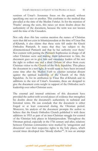 UMAR'S ASSURANCE OF SAFETY TO THE PEOPLE OF AELIA 81
versions of Umar’s Assurance focus on the general, without
specifying one sect or another. This conforms to the method that
prevailed at the time of the Muslim Futuhat. As for the mention of
‘Franks’ among the sects, this raises yet more doubts about the
authenticity of the document, because the term was not known
until the time of the Crusaders.
Not only does this late version mention the names of Christian
sects that did not exist in Islamicjerusalem at the time of Umar Ibn
al-Khattab, it also claims that these sects fell under the Greek
Orthodox Patriarch. It states that they ‘are subject to the
aforementioned Patriarch and that he has authority over them.’
Not content with putting the Patriarch Sophronius in charge of all
other Christian sects and making them subservient to him, the
document goes on to give him and successive leaders of his sect
the right to collect one and a third Dirhams of silver from every
Christian visitor to the Church of the Holy Sepulchre. This places
the document in a new light. It would seem to have been invented
some time after the Muslim Fatih to counter sectarian dissent
against the spiritual leadership of the Church of the Holy
Sepulchre. As for its attribution to Umar Ibn al-Khattab and its
additions to the text of Umar's Assurance, these are designed to
give the document extra weight in support of the Orthodox sect's
leadership over other Christian sects.
The external and internal criticisms of this document have
provided the author with several pieces of evidence that strengthen
his doubts about the document's authenticity in technical and
historical terms. He can conclude that the document is either
forged or at least concocted during the Ottoman period.
Moreover, his analysis of the document prompts the author to
believe that the Greek Orthodox Church published it with these
additions in 1953 as part of an inter-Christian struggle for control
of the Christian holy places in Islamicjerusalem. Throughout the
Ottoman period, especially in the 17th century and after, relations
between Christian communities were marked by ‘antagonism and
dissension’ over their respective rights in the holy places, which
several times developed into ‘bloody clashes’86
. It was an attempt
‫اﻟﻤﻘﺪس‬ ‫ﻟﺒﻴﺖ‬ ‫اﻟﻤﻌﺮﻓﻲ‬ ‫ﻟﻠﻤﺸﺮوع‬ ‫اﻹﻟﻜﺘﺮوﻧﻴﺔ‬ ‫اﻟﻤﻜﺘﺒﺔ‬
www.isravakfi.org
 