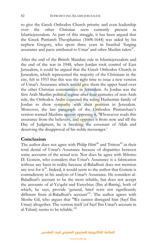 INTRODUCING ISLAMICJERUSALEM82
to give the Greek Orthodox Church priority and even leadership
over the other Christian sects currently present in
Islamicjerusalem. As part of this struggle, it has been argued that
the Greek Patriarch Theophanius (1608-1644) was aided by his
nephew Gregory, who spent three years in Istanbul ‘forging
assurance and pacts attributed to Umar’ and other Muslim rulers87
.
After the end of the British Mandate rule in Islamicjerusalem and
the end of the war in 1948, when Jordan took control of East
Jerusalem, it could be argued that the Greek Orthodox Church in
Jerusalem, which represented the majority of the Christians in the
city, felt in 1953 that this was the right time to issue a new version
of Umar's Assurance which would give them the upper hand over
the other Christian communities in Jerusalem. As Jordan was the
first Arab Muslim political regime after four centuries of non-Arab
rule, the Orthodox Arabs expected the ruling Hashemite family of
Jordan to show sympathy with their position in Jerusalem.
Moreover, the last paragraph of the Orthodox Patriarchate’s
version warned Muslims against opposing it, ‘Whosoever reads this
assurance from the believers, and opposes it from now and till the
Day of Judgment, he is breaking the covenant of Allah and
deserving the disapproval of his noble messenger.’
Conclusion
The author does not agree with Philip Hitti88
and Tritton89
in their
total denial of Umar's Assurance because of disparities between
some accounts of the actual text. Nor does he agree with Shlomo
D. Goitein, who considers that Umar's Assurance is a fabrication
without any basis in reality because al-Baladhuri does not mention
any text for it90
. Indeed, it would seem to the author that Goitein is
contradictory in his analysis of Umar's Assurance. He considers al-
Baladhuri's account to be the most reliable, but does not accept
the accounts of al-Ya‘qubi and Eutychius (Ibn al-Batriq), both of
which, he says, provide ‘general, brief texts not significantly
different from al-Baladhuri's account’91
. The author agrees with
Moshe Gil, who argues that "We cannot disregard him (Sayf Ibn
Umar) altogether. The version itself (of Sayf Ibn Umar's account in
al-Tabari) seems to be reliable.’92
‫اﻟﻤﻘﺪس‬ ‫ﻟﺒﻴﺖ‬ ‫اﻟﻤﻌﺮﻓﻲ‬ ‫ﻟﻠﻤﺸﺮوع‬ ‫اﻹﻟﻜﺘﺮوﻧﻴﺔ‬ ‫اﻟﻤﻜﺘﺒﺔ‬
www.isravakfi.org
 