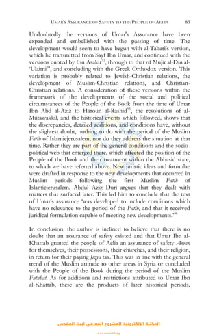 UMAR'S ASSURANCE OF SAFETY TO THE PEOPLE OF AELIA 83
Undoubtedly the versions of Umar's Assurance have been
expanded and embellished with the passing of time. The
development would seem to have begun with al-Tabari's version,
which he transmitted from Sayf Ibn Umar, and continued with the
versions quoted by Ibn Asakir93
, through to that of Mujir al-Din al-
‘Ulaimi94
, and concluding with the Greek Orthodox version. This
variation is probably related to Jewish-Christian relations, the
development of Muslim-Christian relations, and Christian-
Christian relations. A consideration of these versions within the
framework of the developments of the social and political
circumstances of the People of the Book from the time of Umar
Ibn Abd al-Aziz to Haroun al-Rashid95
, the resolutions of al-
Mutawakkil, and the historical events which followed, shows that
the discrepancies, detailed additions, and conditions have, without
the slightest doubt, nothing to do with the period of the Muslim
Fatih of Islamicjerusalem, nor do they address the situation at that
time. Rather they are part of the general conditions and the socio-
political web that emerged there, which affected the position of the
People of the Book and their treatment within the Abbasid state,
to which we have referred above. New juristic ideas and formulae
were drafted in response to the new developments that occurred in
Muslim periods following the first Muslim Fatih of
Islamicjerusalem. Abdul Aziz Duri argues that they dealt with
matters that surfaced later. This led him to conclude that the text
of Umar's assurance ‘was developed to include conditions which
have no relevance to the period of the Fatih, and that it received
juridical formulation capable of meeting new developments.’96
In conclusion, the author is inclined to believe that there is no
doubt that an assurance of safety existed and that Umar Ibn al-
Khattab granted the people of Aelia an assurance of safety Aman
for themselves, their possessions, their churches, and their religion,
in return for their paying Jizya tax. This was in line with the general
trend of the Muslim attitude to other areas in Syria or concluded
with the People of the Book during the period of the Muslim
Futuhat. As for additions and restrictions attributed to Umar Ibn
al-Khattab, these are the products of later historical periods,
‫اﻟﻤﻘﺪس‬ ‫ﻟﺒﻴﺖ‬ ‫اﻟﻤﻌﺮﻓﻲ‬ ‫ﻟﻠﻤﺸﺮوع‬ ‫اﻹﻟﻜﺘﺮوﻧﻴﺔ‬ ‫اﻟﻤﻜﺘﺒﺔ‬
www.isravakfi.org
 