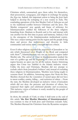 UMAR'S ASSURANCE OF SAFETY TO THE PEOPLE OF AELIA 85
Christians which, summarised, gave them safety for themselves,
their possessions, synagogues, and religion in exchange for paying
the Jizya tax. Indeed, this important action to bring the Jews back
helped to develop the reshaping of a new society in Aelia. The
concluding operations of the first Muslim Fatih of Aelia put an end
to the traditional conflict between Christians and the Jews. The
Muslim conquerors’ new agenda and frame of reference for
Islamicjerusalem enabled the followers of the three religions
branching from Abraham to flourish and to live and interact with
one another for the first time in peace and harmony. Indeed, it led
to the emergence of the Islamicjerusalem multicultural society.
This was a major turning point for the region and the people living
there and proves that inclusiveness and diversity in Aelia
communities and society were a strength and not a threat.
Even if other religions regarded the acquisition of Jerusalem as ‘an
aim which threatened other People of the Book and competed
with them’98
, Islamicjerusalem was not an exclusive region under
Muslim rule. The arrival of Umar in Islamicjerusalem marked the
start of a golden age and the beginning of a new era in which the
region became an open one for all the nations. Karen Armstrong
argues that Umar was ‘faithful to the Islamic inclusive vision.
Unlike the Jews and Christians, Muslims did not attempt to
exclude others from Jerusalem's holiness’ and, instead of excluding
these religions in Islamicjerusalem, ‘Muslims were being taught to
venerate them’. In addition, Armstrong argues that ‘from the first,
Muslims showed that the veneration of sacred space did not have
to mean conflict, enmity, killing ... and exclusion of others ... From
the start, the Muslims developed an inclusive vision of Jerusalem
which did not deny the presence and devotion of others, but
respected their rights and celebrated plurality and co-existence.
This inclusive vision of holiness is sorely needed by the people of
Jerusalem today.’99
In short, the attitude of Fatih, or what I shall term at the end of
this article ‘the first Muslim liberation of Islamicjerusalem’,
was contrary to that of both Jews and Christians towards Aelia.
The Muslims liberated the Christians from the Byzantine occupiers
‫اﻟﻤﻘﺪس‬ ‫ﻟﺒﻴﺖ‬ ‫اﻟﻤﻌﺮﻓﻲ‬ ‫ﻟﻠﻤﺸﺮوع‬ ‫اﻹﻟﻜﺘﺮوﻧﻴﺔ‬ ‫اﻟﻤﻜﺘﺒﺔ‬
www.isravakfi.org
 