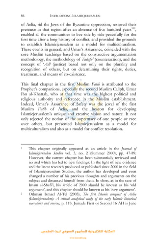 INTRODUCING ISLAMICJERUSALEM86
of Aelia, rid the Jews of the Byzantine oppression, restored their
presence in that region after an absence of five hundred years100
,
enabled all the communities to live side by side peacefully for the
first time after a long history of conflict, and provided the grounds
to establish Islamicjerusalem as a model for multiculturalism.
These events in general, and Umar’s Assurance, coincided with the
core Muslim teachings based on the constructive argumentation
methodology, the methodology of Tadafu' (counteraction), and the
concept of ‘Adl (justice) based not only on the plurality and
recognition of others, but on determining their rights, duties,
treatment, and means of co-existence.
This final chapter in the first Muslim Fatih is attributed to the
Prophet’s companions, especially the second Muslim Caliph, Umar
Ibn al-Khattab, who at that time was the highest political and
religious authority and reference in the Muslim establishment.
Indeed, Umar’s Assurance of Safety was the jewel of the first
Muslim Fatih of Aelia, and the beacon for developing
Islamicjerusalem’s unique and creative vision and nature. It not
only rejected the notion of the supremacy of one people or race
over others, but presented Islamicjerusalem as a model for
multiculturalism and also as a model for conflict resolution.
1 This chapter originally appeared as an article in the Journal of
Islamicjerusalem Studies vol. 3, no. 2 (Summer 2000), pp. 47-89.
However, the current chapter has been substantially reviewed and
revised which has led to new findings. In the light of new evidence
and the latest research produced or published since 2000 in the field
of Islamicjerusalem Studies, the author has developed and even
changed a number of his previous thoughts and arguments on the
subject and distanced himself from them. In short, as in the case of
Imam al-Shafi’i, his article of 2000 should be known as his ‘old
argument’, and this chapter should be known as his ‘new argument’.
2 Othman Ismael Al-Tel (2003), The first Islamic conquest of Aelia
(Islamicjerusalem): A critical analytical study of the early Islamic historical
narrations and sources, p. 118. Jumada First or Second 16 AH is June
‫اﻟﻤﻘﺪس‬ ‫ﻟﺒﻴﺖ‬ ‫اﻟﻤﻌﺮﻓﻲ‬ ‫ﻟﻠﻤﺸﺮوع‬ ‫اﻹﻟﻜﺘﺮوﻧﻴﺔ‬ ‫اﻟﻤﻜﺘﺒﺔ‬
www.isravakfi.org
 