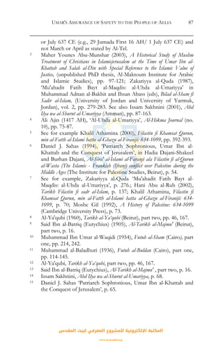 UMAR'S ASSURANCE OF SAFETY TO THE PEOPLE OF AELIA 87
or July 637 CE (e.g., 29 Jumada First 16 AH/ 1 July 637 CE) and
not March or April as stated by Al-Tel.
3 Maher Younes Abu-Munshar (2003), A Historical Study of Muslim
Treatment of Christians in Islamicjerusalem at the Time of Umar Ibn al-
Khattab and Salah al-Din with Special Reference to the Islamic Value of
Justice, (unpublished PhD thesis, Al-Maktoum Institute for Arabic
and Islamic Studies), pp. 97-121; Zakariyya al-Quda (1987),
‘Mu'ahadit Fatih Bayt al-Maqdis: al-Uhda al-Umariyya’ in
Muhammad Adnan al-Bakhit and Ihsan Abass (eds), Bilad al-Sham fi
Sadir al-Islam, (University of Jordan and University of Yarmuk,
Jordan), vol. 2, pp. 279-283. See also Issam Sakhnini (2001), Ahd
Ilya wa al-Shurut al-Umariyya (Amman), pp. 87-163.
4 Ali Ajin (1417 AH), ‘Al-Uhda al-Umariyya’, Al-Hikma Journal (no.
10), pp. 75-87.
5 See for example Khalil Athamina (2000), Filastin fi Khamsat Qurun,
min al-Fatth al-Islami hatta al-Ghazu al-Firaniji: 634-1099, pp. 392-393.
6 Daniel J. Sahas (1994), ‘Patriarch Sophronious, Umar Ibn al-
Khattab and the Conquest of Jerusalem’, in Hadia Dajani-Shakeel
and Burhan Dajani, Al-Sira' al-Islami al-Faranji ala Filastin fi al-Qurun
al-Wasta (The Islamic - Frankish (Ifranj) conflict over Palestine during the
Middle Ages (The Institute for Palestine Studies, Beirut), p. 54.
7 See for example, Zakariyya al-Quda ‘Mu'ahadit Fatih Bayt al-
Maqdis: al-Uhda al-Umariyya’, p. 276.; Hani Abu al-Rub (2002),
Tarikh Filastin fi sadr al-Islam, p. 137; Khalil Athamina, Filastin fi
Khamsat Qurun, min al-Fatth al-Islami hatta al-Ghazu al-Firaniji: 634-
1099, p. 70; Moshe Gil (1992), A History of Palestine: 634-1099
(Cambridge University Press), p. 73.
8 Al-Ya'qubi (1960), Tarikh al-Ya‘qubi (Beirut), part two, pp. 46, 167.
9 Said Ibn al-Batriq (Eutychius) (1905), Al-Tarikh al-Majmu' (Beirut),
part two, p. 16.
10 Muhammad Ibn Umar al-Waqidi (1954), Futuh al-Sham (Cairo), part
one, pp. 214, 242.
11 Muhammad al-Baladhuri (1936), Futuh al-Buldan (Cairo), part one,
pp. 114-145.
12 Al-Ya'qubi, Tarikh al-Ya‘qubi, part two, pp. 46, 167.
13 Said Ibn al-Batriq (Eutychius), Al-Tarikh al-Majmu' , part two, p. 16.
14 Issam Sakhnini, Ahd Ilya wa al-Shurut al-Umariyya, p. 68.
15 Daniel J. Sahas ‘Patriarch Sophronious, Umar Ibn al-Khattab and
the Conquest of Jerusalem’, p. 65.
‫اﻟﻤﻘﺪس‬ ‫ﻟﺒﻴﺖ‬ ‫اﻟﻤﻌﺮﻓﻲ‬ ‫ﻟﻠﻤﺸﺮوع‬ ‫اﻹﻟﻜﺘﺮوﻧﻴﺔ‬ ‫اﻟﻤﻜﺘﺒﺔ‬
www.isravakfi.org
 
