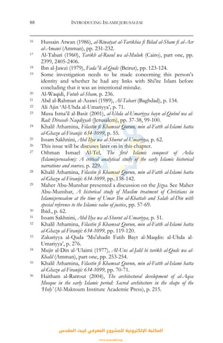 INTRODUCING ISLAMICJERUSALEM88
16 Hussain Atwan (1986), al-Riwaiyat al-Tarikhia fi Bilad al-Sham fi al-Asr
al-Amawi (Amman), pp. 231-232.
17 Al-Tabari (1960), Tarikh al-Rusul wa al-Muluk (Cairo), part one, pp.
2399, 2405-2406.
18 Ibn al-Jawzi (1979), Fada 'il al-Quds (Beirut), pp. 123-124.
19 Some investigation needs to be made concerning this person’s
identity and whether he had any links with Shi'ite Islam before
concluding that it was an intentional mistake.
20 Al-Waqidi, Futuh al-Sham, p. 236.
21 Abd al-Rahman al-Azawi (1989), Al-Tabari (Baghdad), p. 134.
22 Ali Ajin ‘Al-Uhda al-Umariyya’, p. 71.
23 Musa Isma’il al-Basit (2001), al-Uhda al-Umariyya bayn al-Qubul wa al-
Rad: Dirasah Naqdiyyah (Jerusalem), pp. 37-38, 99-100.
24 Khalil Athamina, Filastin fi Khamsat Qurun, min al-Fatth al-Islami hatta
al-Ghazu al-Firaniji: 634-1099, p. 55.
25 Issam Sakhnini, Ahd Ilya wa al-Shurut al-Umariyya, p. 62.
26 This issue will be discuses later on in this chapter.
27 Othman Ismael Al-Tel, The first Islamic conquest of Aelia
(Islamicjerusalem): A critical analytical study of the early Islamic historical
narrations and sources, p. 229.
28 Khalil Athamina, Filastin fi Khamsat Qurun, min al-Fatth al-Islami hatta
al-Ghazu al-Firaniji: 634-1099, pp. 138-142.
29 Maher Abu-Munshar presented a discussion on the Jizya. See Maher
Abu-Munshar, A historical study of Muslim treatment of Christians in
Islamicjerusalem at the time of Umar Ibn al-Khattab and Salah al-Din with
special reference to the Islamic value of justice, pp. 57-69.
30 Ibid., p. 62.
31 Issam Sakhnini, Ahd Ilya wa al-Shurut al-Umariyya, p. 51.
32 Khalil Athamina, Filastin fi Khamsat Qurun, min al-Fatth al-Islami hatta
al-Ghazu al-Firaniji: 634-1099, pp. 119-120.
33 Zakariyya al-Quda ‘Mu'ahadit Fatih Bayt al-Maqdis: al-Uhda al-
Umariyya’, p. 276.
34 Mujir al-Din al-‘Ulaimi (1977), AI-Uns al-Jalil bi tarikh al-Quds wa al-
Khalil (Amman), part one, pp. 253-254.
35 Khalil Athamina, Filastin fi Khamsat Qurun, min al-Fatth al-Islami hatta
al-Ghazu al-Firaniji: 634-1099, pp. 70-71.
36 Haitham al-Ratrout (2004), The architectural development of al-Aqsa
Mosque in the early Islamic period: Sacred architecture in the shape of the
‘Holy’ (Al-Maktoum Institute Academic Press), p. 215.
‫اﻟﻤﻘﺪس‬ ‫ﻟﺒﻴﺖ‬ ‫اﻟﻤﻌﺮﻓﻲ‬ ‫ﻟﻠﻤﺸﺮوع‬ ‫اﻹﻟﻜﺘﺮوﻧﻴﺔ‬ ‫اﻟﻤﻜﺘﺒﺔ‬
www.isravakfi.org
 