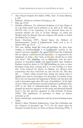 UMAR'S ASSURANCE OF SAFETY TO THE PEOPLE OF AELIA 89
37 Abu Ubayed al-Qasim Ibn Sallam (1986), Kitab Al-Amwal (Beirut),
p. 168.
38 Sakhnini, Ahd Ilya wa al-Shurut al-Umariyya, p. 40.
39 Ibid., pp. 43-44.
40 Haitham al-Ratrout, The architectural development of al-Aqsa Mosque in
the early Islamic period: Sacred architecture in the shape of the ‘Holy’, pp.
209-239. One of his hypotheses in his doctoral thesis was to
ascertain whether the area of Al-Aqsa Mosque, on which the
Muslims built the Mosque after the conquest, fell outside or within
the Walled City of Aelia.
41 Karen Armstrong (1997), ‘Sacred Space: the Holiness of
Islamicjerusalem’, Journal of Islamicjerusalem Studies (vol. I, no. I,
Winter 1997), pp. 14-15.
42 This new finding about the issue of excluding the Jews from
residing in Islamicjerusalem is in considerable contrast to the
author’s previous argument. He argued that ‘Umar Ibn al-Khattab
did not oppose a provision in his Assurance – as requested by the
inhabitants of Aelia – that “none of the Jews should live in Aelia
with them”. This guarantee was in conformity with the Jews’
position in Jerusalem, which had been decided since Emperor
Hadrian issued his decree in 139 AD forbidding the Jews to enter
Jerusalem, living there, coming near it or even looking at it from
afar. Umar renewed the decree of Hadrian, but allowed them
concessions, that they could look on, and visit the city. This they
did …. Umar’s ruling ensured that, during the period when it
applied, Jews had no sovereignty over Jerusalem. It certainly seems
that it was not long after the beginning of Muslim rule that Jews did
settle in Jerusalem again after 500 years of prohibition.’ In the light
of new evidence and the latest research produced or published since
1998 in the field of Islamicjerusalem Studies, the author has
changed his previous argument on this point and distanced himself
from it. See this previous argument in Abd al-Fattah El-Awaisi
(1998), ‘The significance of Jerusalem in Islam: an Islamic
reference’, p. 62.
43 Karen Armstrong’s communication with the Journal of Islamicjerusalem
Studies.
44 Daniel J. Sahas ‘Patriarch Sophronious, Umar Ibn al-Khattab and
the Conquest of Jerusalem’, pp. 70-71. For the stance taken by
Heraclius towards the Jews in Aelia, see Karen Armstrong (1996), A
‫اﻟﻤﻘﺪس‬ ‫ﻟﺒﻴﺖ‬ ‫اﻟﻤﻌﺮﻓﻲ‬ ‫ﻟﻠﻤﺸﺮوع‬ ‫اﻹﻟﻜﺘﺮوﻧﻴﺔ‬ ‫اﻟﻤﻜﺘﺒﺔ‬
www.isravakfi.org
 