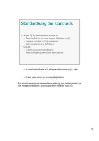 o  It uses identical core text, with variations according to topic
o  It also uses commons terms and definitions
This should reduce confusion and inconsistency, and help organisations
with multiple certifications to integrate them into their business.
10
 